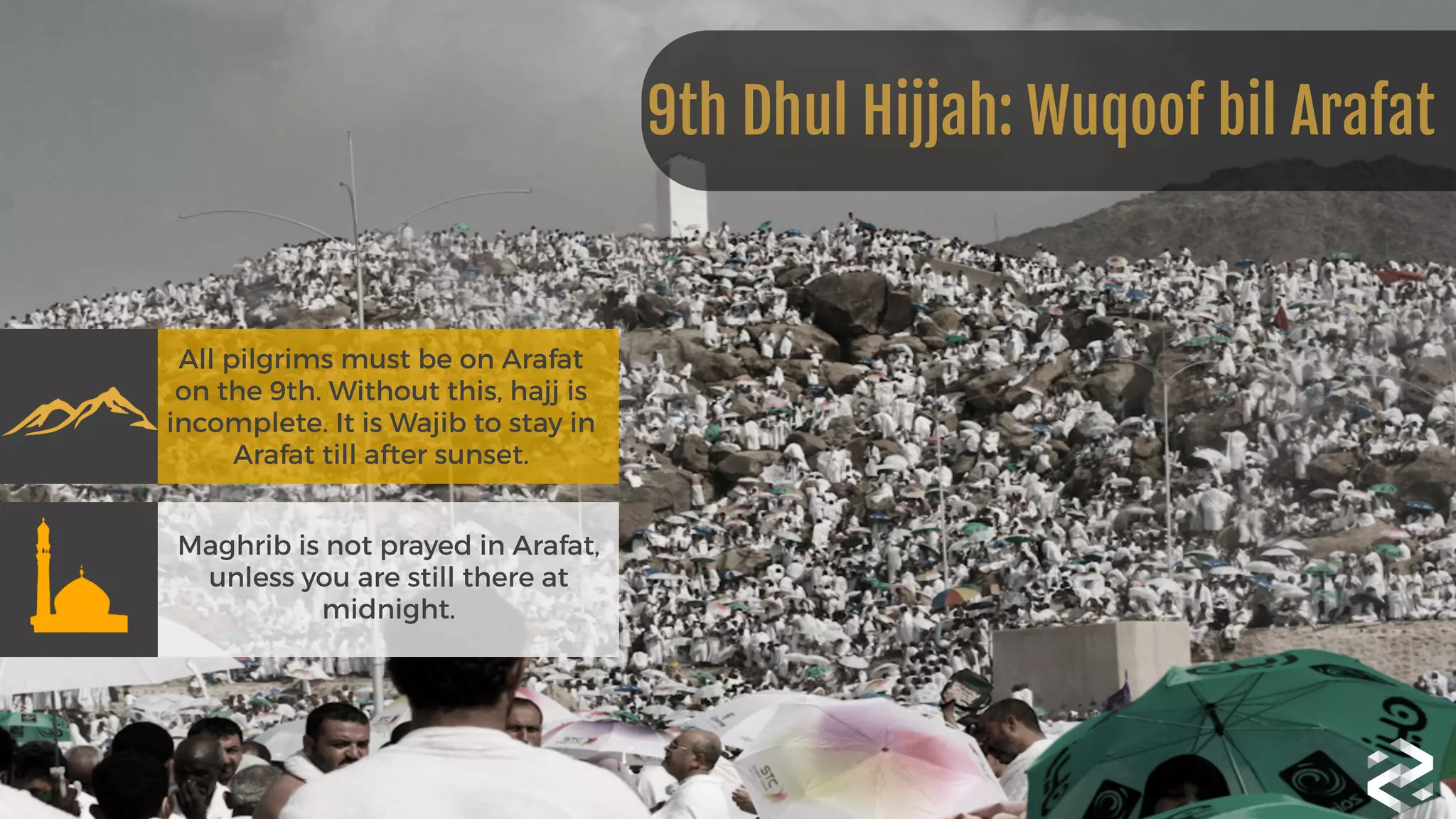 All pilgrims must be on Arafat
on the 9th. Without this, hajj is
incomplete. It is Wajib to stay in
Arafat till after sunset.
Maghrib is not prayed in Arafat,
unless you are still there at
midnight.
9th Dhul Hijjah: Wuqoof bil Arafat
 