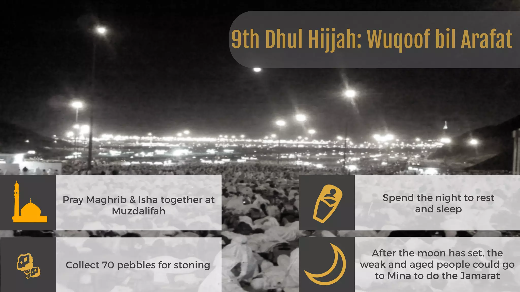 Pray Maghrib & Isha together at
Muzdalifah
Collect 70 pebbles for stoning
Spend the night to rest  
and sleep
After the moon has set, the
weak and aged people could go
to Mina to do the Jamarat
9th Dhul Hijjah: Wuqoof bil Arafat
 