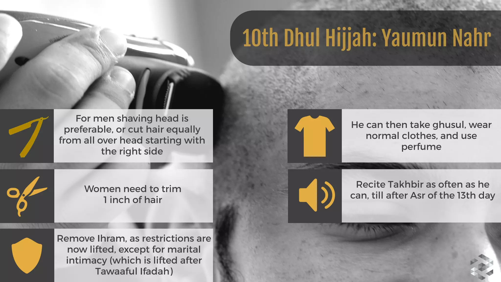 For men shaving head is
preferable, or cut hair equally
from all over head starting with
the right side
Women need to trim 
1 inch of hair
Remove Ihram, as restrictions are
now lifted, except for marital
intimacy (which is lifted after
Tawaaful Ifadah)
He can then take ghusul, wear
normal clothes, and use
perfume
Recite Takhbir as often as he
can, till after Asr of the 13th day
10th Dhul Hijjah: Yaumun Nahr
 