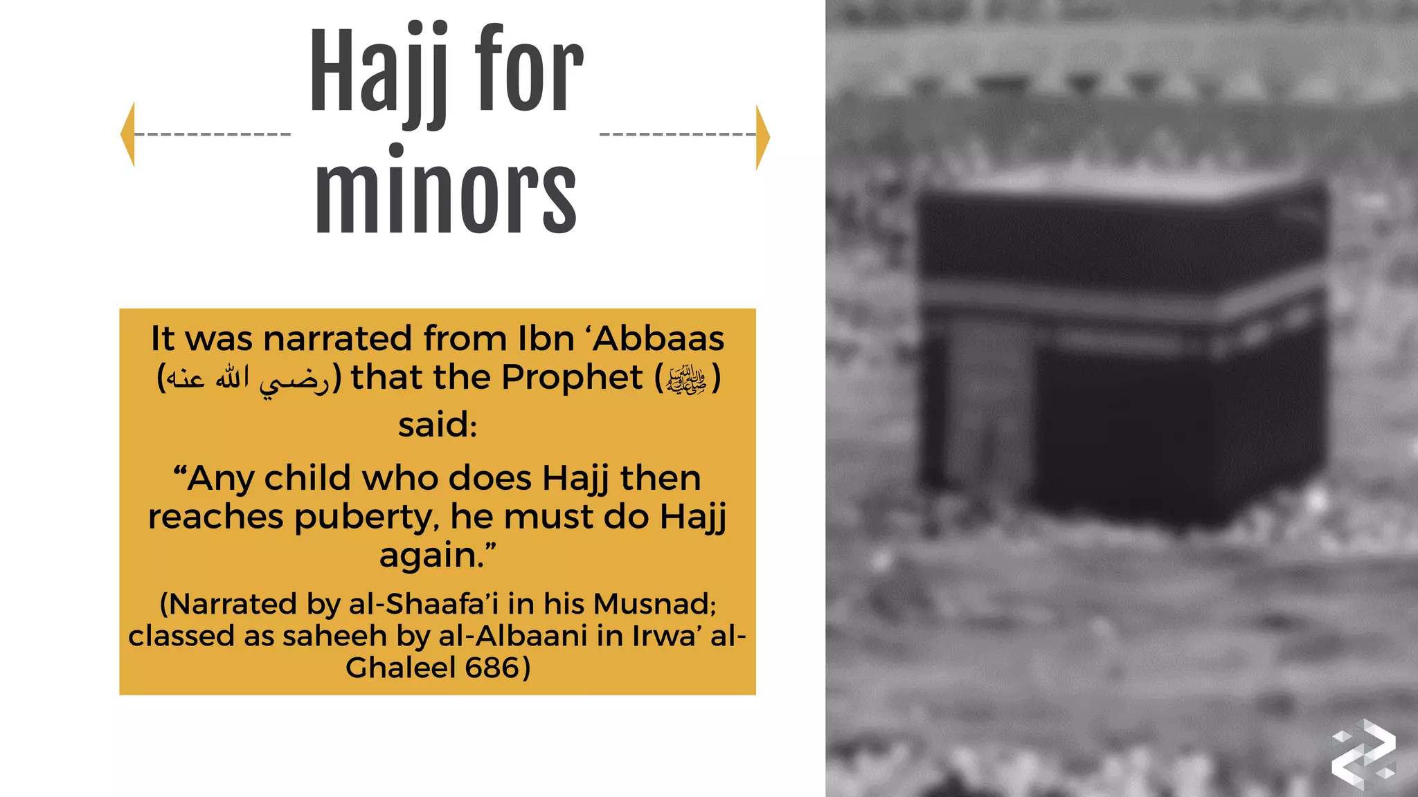 It was narrated from Ibn ‘Abbaas
(‫عنه‬ ‫اهلل‬ ‫)رضي‬ that the Prophet (‫)ﷺ‬
said:
“Any child who does Hajj then
reaches puberty, he must do Hajj
again.”
(Narrated by al-Shaafa’i in his Musnad;
classed as saheeh by al-Albaani in Irwa’ al-
Ghaleel 686)
Hajj for
minors
 