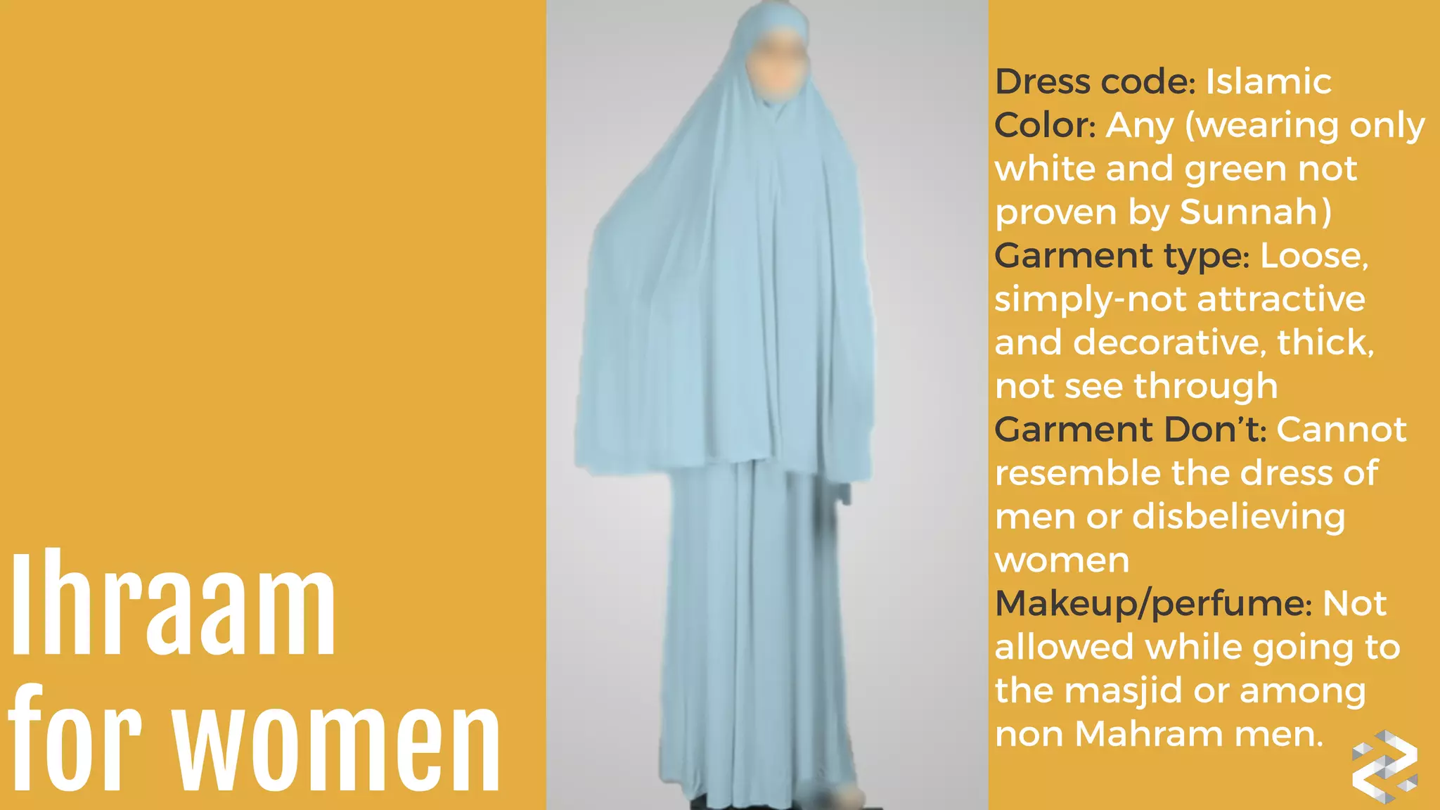 Dress code: Islamic 
Color: Any (wearing only
white and green not
proven by Sunnah) 
Garment type: Loose,
simply-not attractive
and decorative, thick,
not see through	
  
Garment Don’t: Cannot
resemble the dress of
men or disbelieving
women	
  
Makeup/perfume: Not
allowed while going to
the masjid or among
non Mahram men.
Ihraam 
for women
 