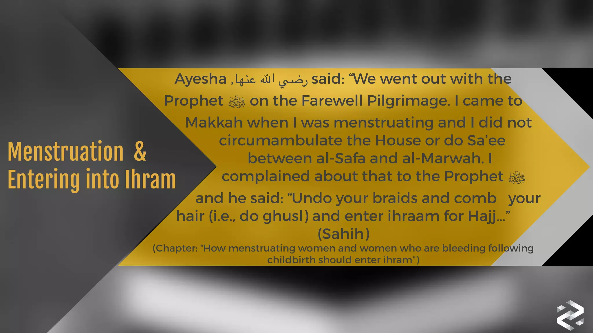 Ayesha ,‫عنها‬ ‫اهلل‬ ‫رضي‬ said: “We went out with the
Prophet ‫ﷺ‬ on the Farewell Pilgrimage. I came to 
Makkah when I was menstruating and I did not 
circumambulate the House or do Sa’ee 
between al-Safa and al-Marwah. I 
complained about that to the Prophet ‫ ﷺ‬
and he said: “Undo your braids and comb your
hair (i.e., do ghusl) and enter ihraam for Hajj…”
(Sahih) 
(Chapter: “How menstruating women and women who are bleeding following
childbirth should enter ihram”)
Menstruation  &

Entering into Ihram
 
