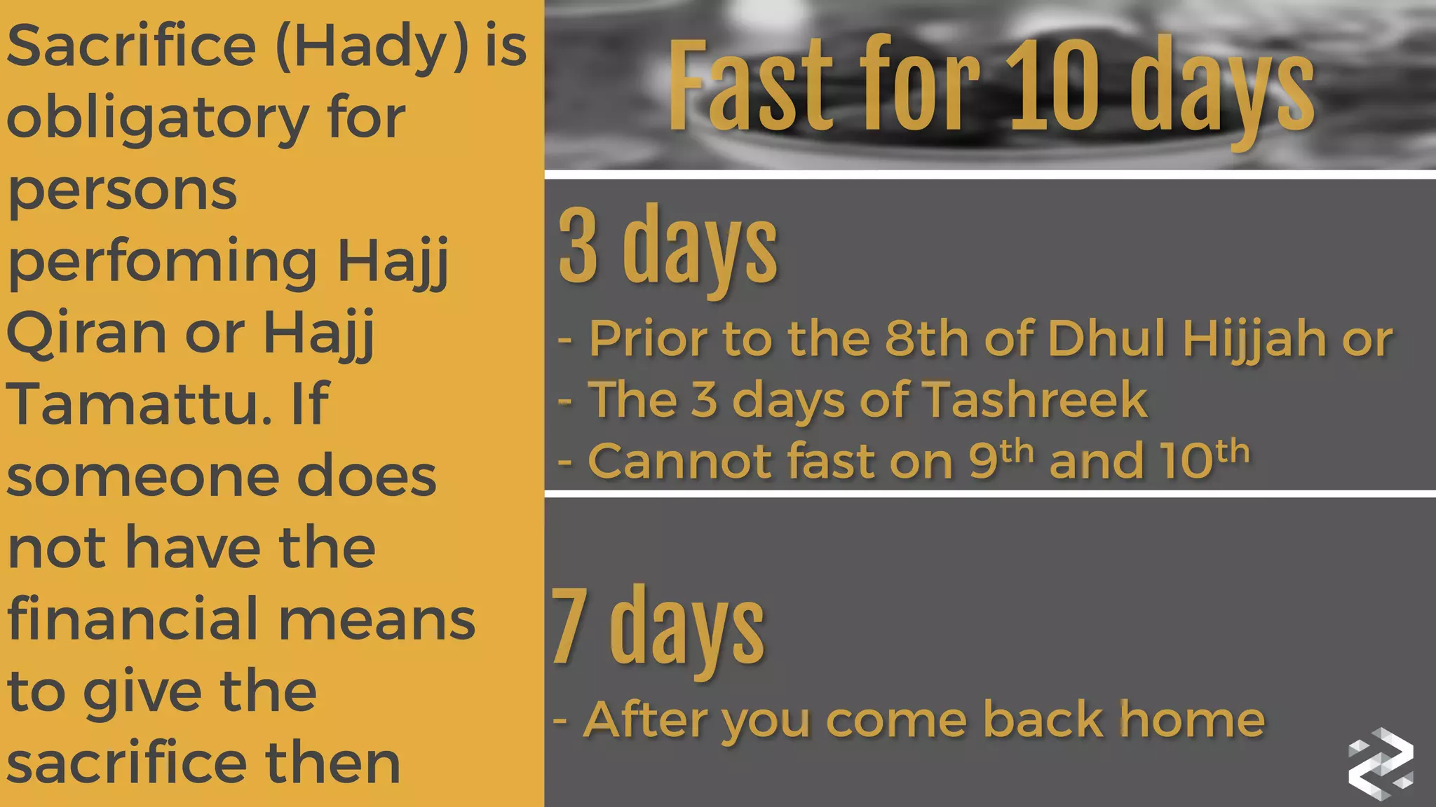 Sacrifice (Hady) is
obligatory for
persons
perfoming Hajj
Qiran or Hajj
Tamattu. If
someone does
not have the
financial means
to give the
sacrifice then
3 days 
- Prior to the 8th of Dhul Hijjah or
- The 3 days of Tashreek
- Cannot fast on 9th and 10th
7 days 
- After you come back home
Fast for 10 days
 