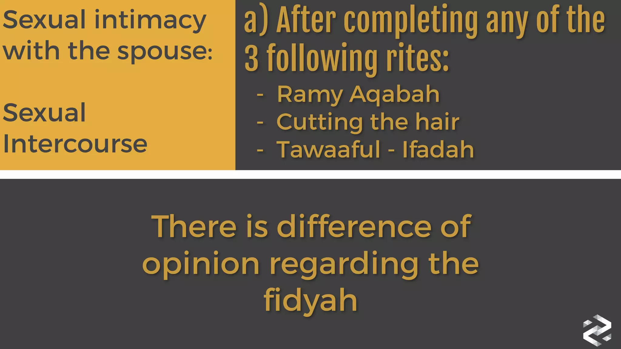 Sexual intimacy
with the spouse:	
  
Sexual
Intercourse	
  
 
a) After completing any of the
3 following rites:

 -  Ramy Aqabah
- Cutting the hair
- Tawaaful - Ifadah 
There is difference of
opinion regarding the
fidyah
 