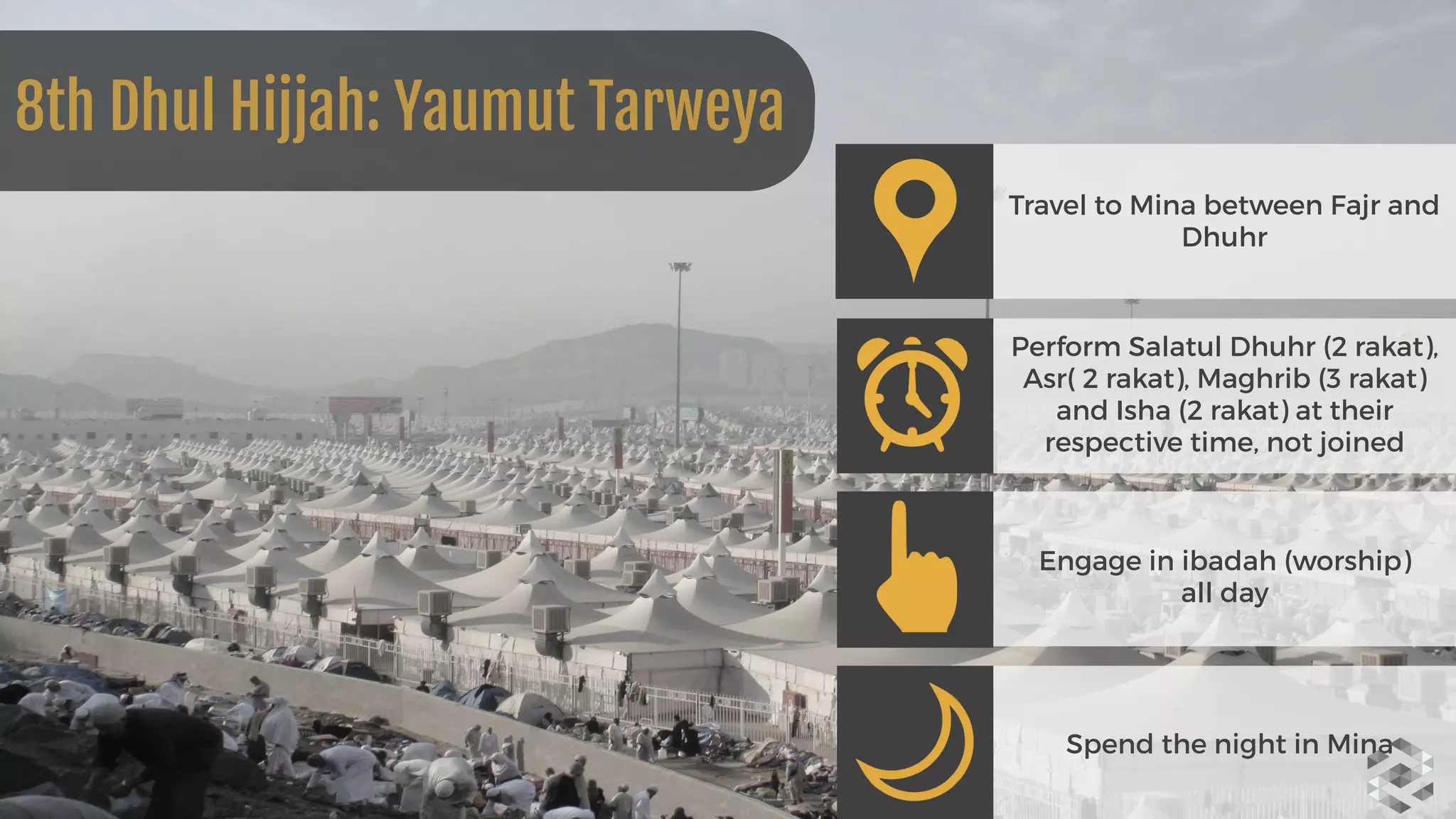Travel to Mina between Fajr and
Dhuhr
Perform Salatul Dhuhr (2 rakat),
Asr( 2 rakat), Maghrib (3 rakat)
and Isha (2 rakat) at their
respective time, not joined
Engage in ibadah (worship)  
all day
Spend the night in Mina
8th Dhul Hijjah: Yaumut Tarweya
 