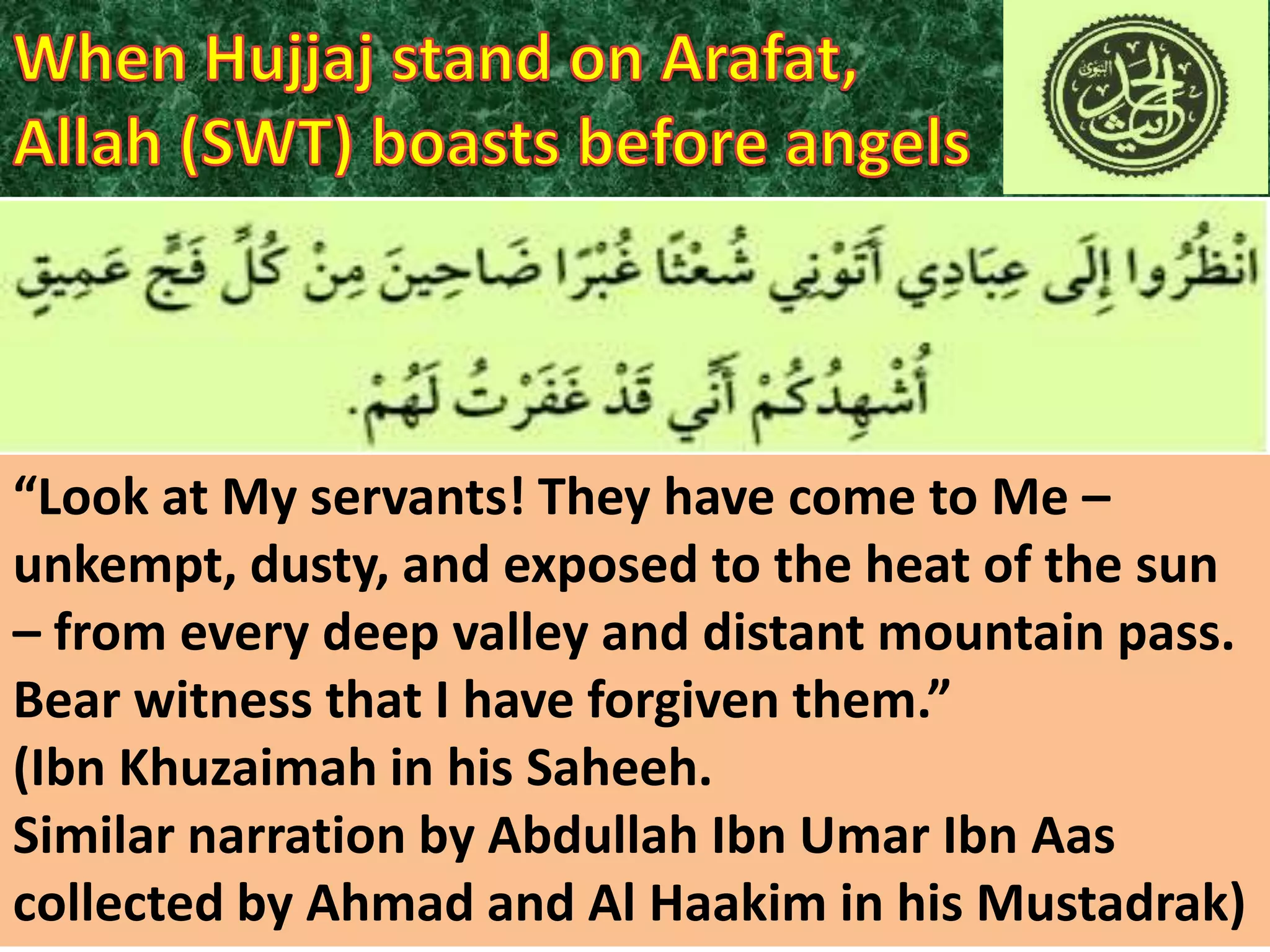 “Look at My servants! They have come to Me –
unkempt, dusty, and exposed to the heat of the sun
– from every deep valley and distant mountain pass.
Bear witness that I have forgiven them.”
(Ibn Khuzaimah in his Saheeh.
Similar narration by Abdullah Ibn Umar Ibn Aas
collected by Ahmad and Al Haakim in his Mustadrak)

 