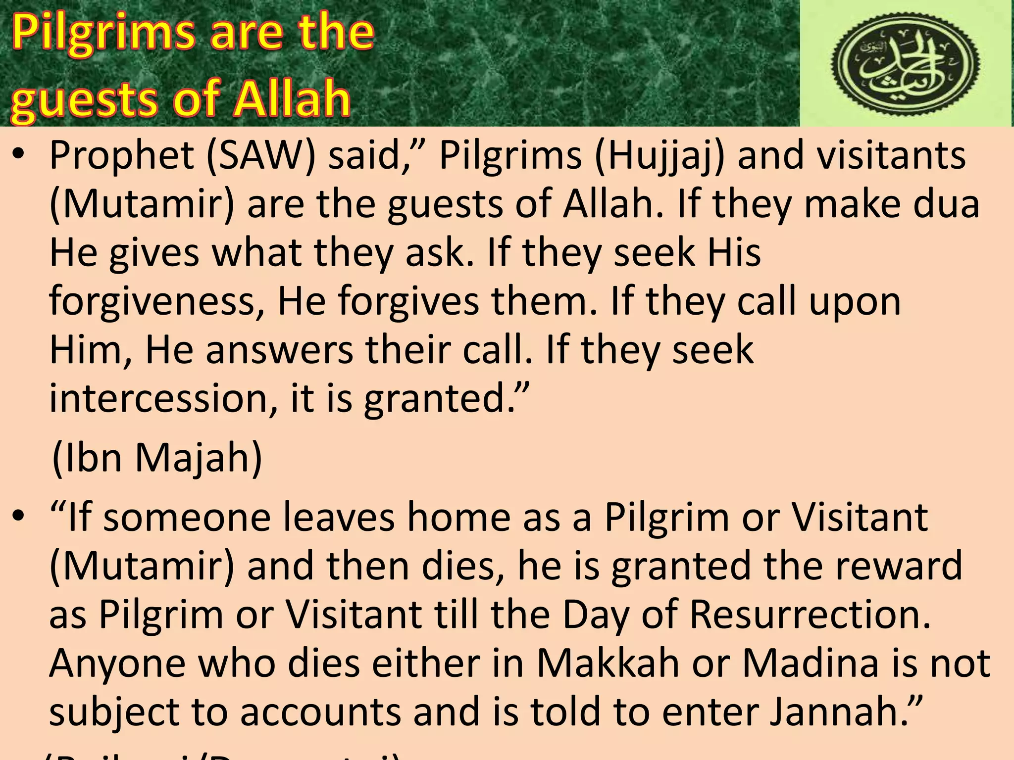 • Prophet (SAW) said,” Pilgrims (Hujjaj) and visitants
(Mutamir) are the guests of Allah. If they make dua
He gives what they ask. If they seek His
forgiveness, He forgives them. If they call upon
Him, He answers their call. If they seek
intercession, it is granted.”
(Ibn Majah)
• “If someone leaves home as a Pilgrim or Visitant
(Mutamir) and then dies, he is granted the reward
as Pilgrim or Visitant till the Day of Resurrection.
Anyone who dies either in Makkah or Madina is not
subject to accounts and is told to enter Jannah.”

 