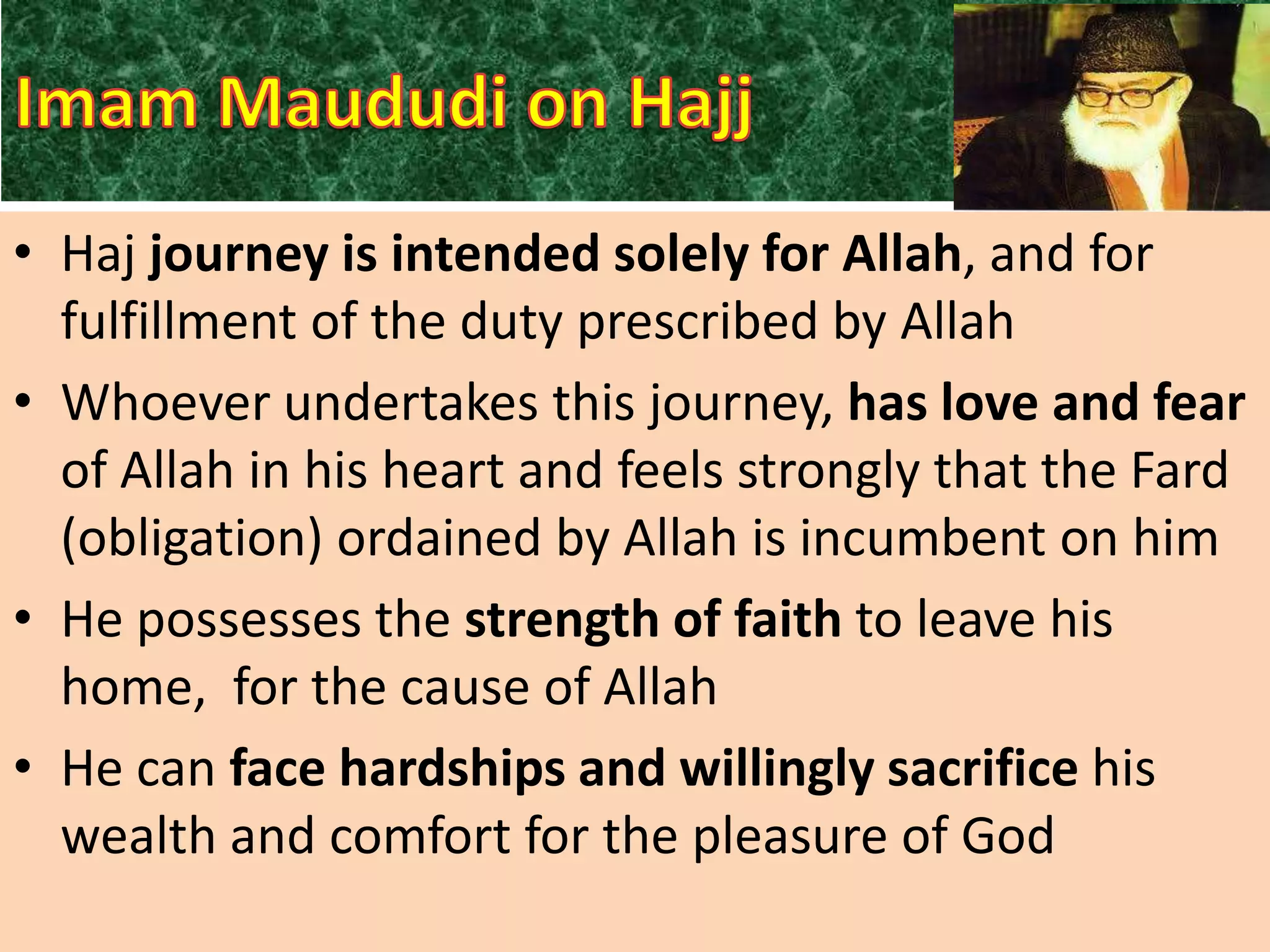 • Haj journey is intended solely for Allah, and for
fulfillment of the duty prescribed by Allah
• Whoever undertakes this journey, has love and fear
of Allah in his heart and feels strongly that the Fard
(obligation) ordained by Allah is incumbent on him
• He possesses the strength of faith to leave his
home, for the cause of Allah
• He can face hardships and willingly sacrifice his
wealth and comfort for the pleasure of God

 