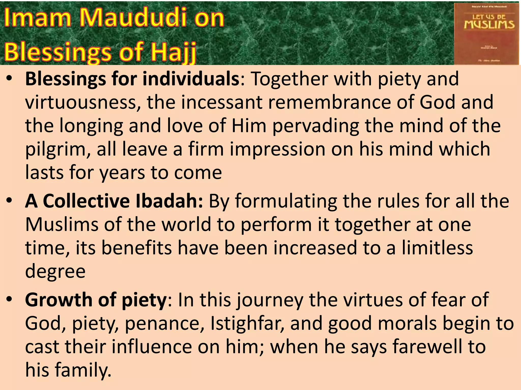 • Blessings for individuals: Together with piety and
virtuousness, the incessant remembrance of God and
the longing and love of Him pervading the mind of the
pilgrim, all leave a firm impression on his mind which
lasts for years to come
• A Collective Ibadah: By formulating the rules for all the
Muslims of the world to perform it together at one
time, its benefits have been increased to a limitless
degree
• Growth of piety: In this journey the virtues of fear of
God, piety, penance, Istighfar, and good morals begin to
cast their influence on him; when he says farewell to
his family.

 