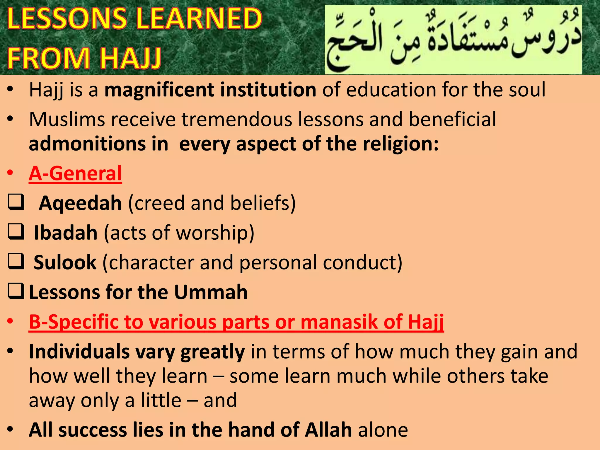 • Hajj is a magnificent institution of education for the soul
• Muslims receive tremendous lessons and beneficial
admonitions in every aspect of the religion:
• A-General
 Aqeedah (creed and beliefs)
 Ibadah (acts of worship)
 Sulook (character and personal conduct)
 Lessons for the Ummah
• B-Specific to various parts or manasik of Hajj
• Individuals vary greatly in terms of how much they gain and
how well they learn – some learn much while others take
away only a little – and
• All success lies in the hand of Allah alone

 