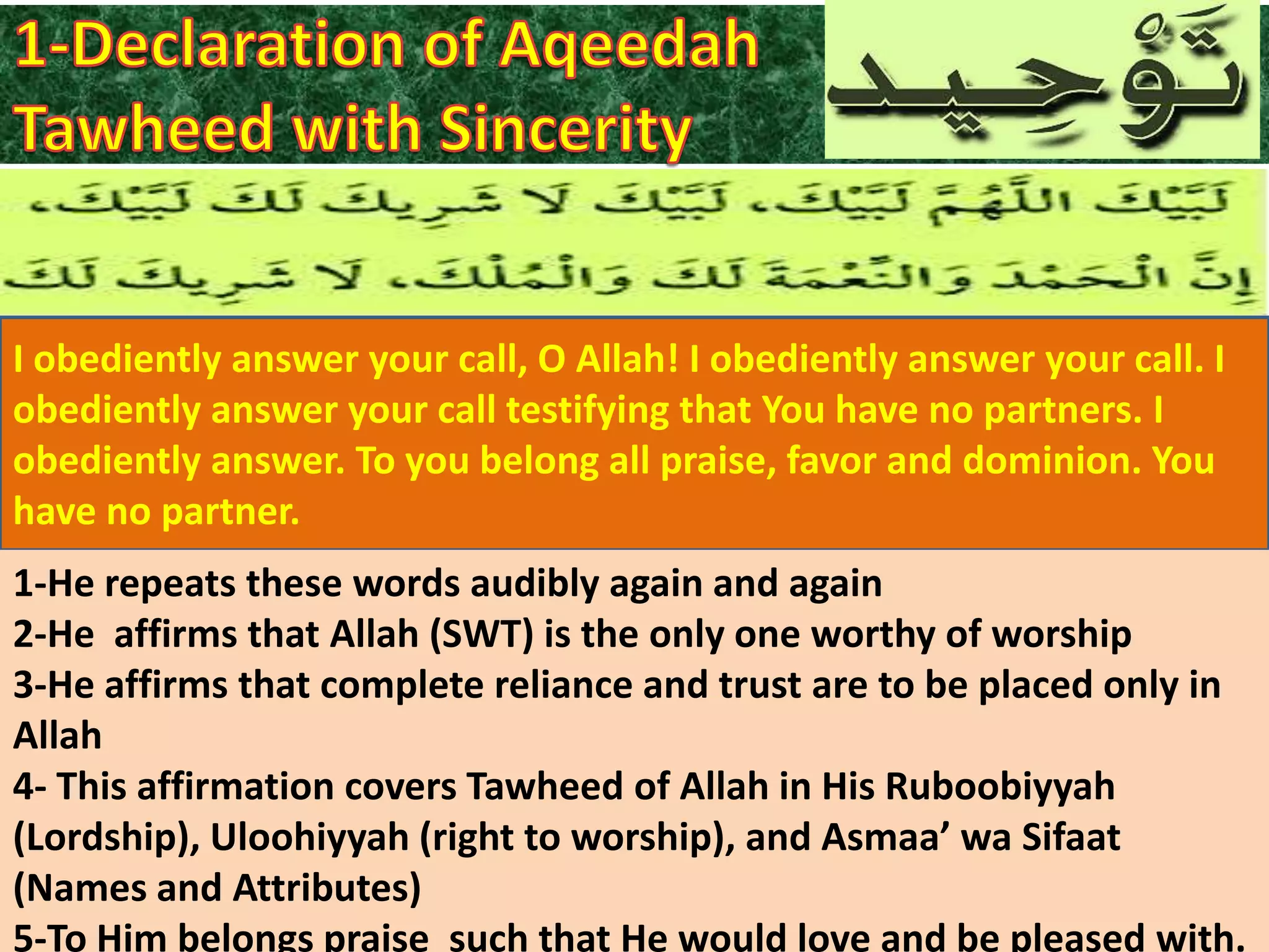 I obediently answer your call, O Allah! I obediently answer your call. I
obediently answer your call testifying that You have no partners. I
obediently answer. To you belong all praise, favor and dominion. You
have no partner.
1-He repeats these words audibly again and again
2-He affirms that Allah (SWT) is the only one worthy of worship
3-He affirms that complete reliance and trust are to be placed only in
Allah
4- This affirmation covers Tawheed of Allah in His Ruboobiyyah
(Lordship), Uloohiyyah (right to worship), and Asmaa’ wa Sifaat
(Names and Attributes)
5-To Him belongs praise such that He would love and be pleased with.

 