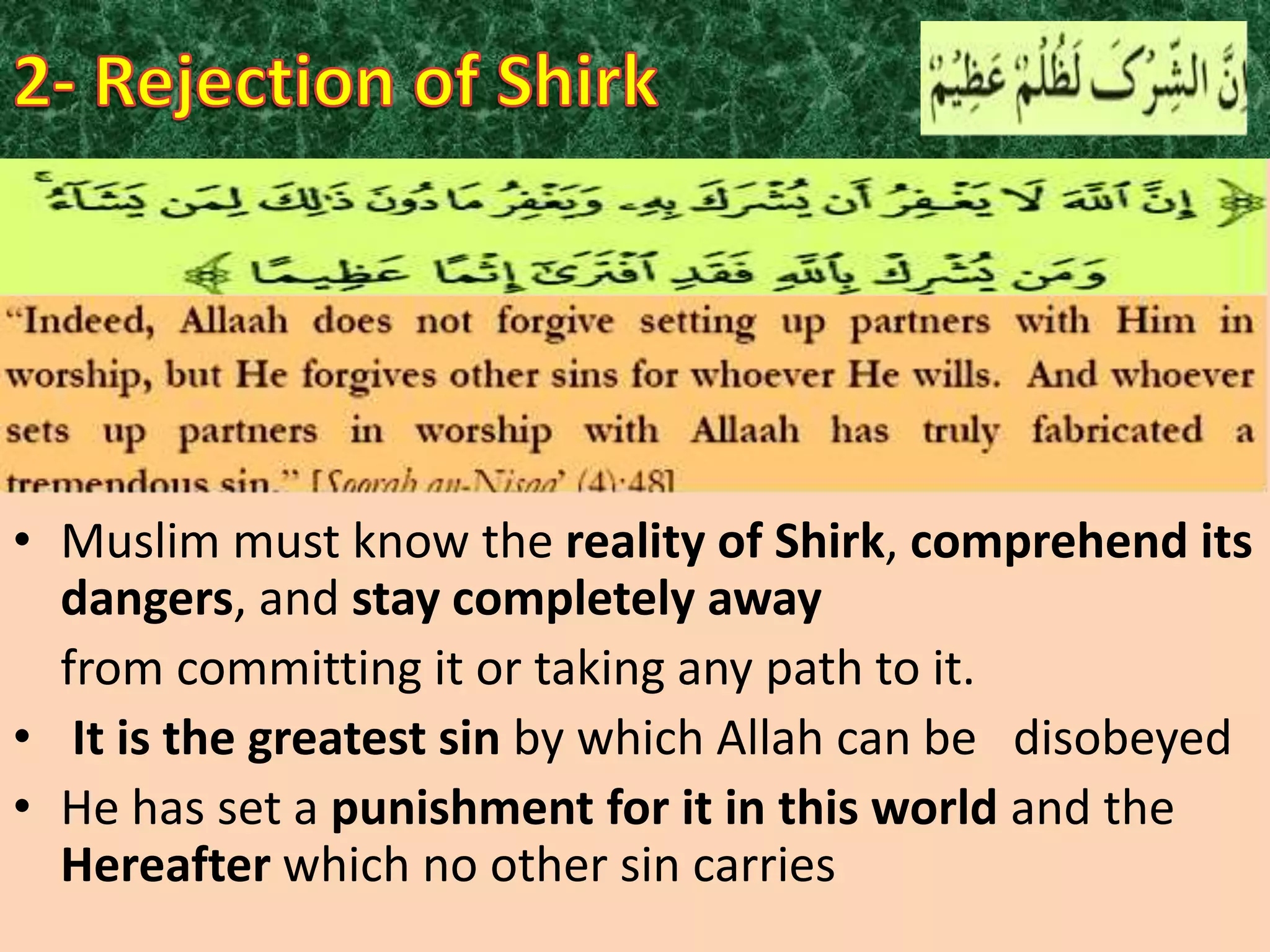• Muslim must know the reality of Shirk, comprehend its
dangers, and stay completely away
from committing it or taking any path to it.
• It is the greatest sin by which Allah can be disobeyed
• He has set a punishment for it in this world and the
Hereafter which no other sin carries

 
