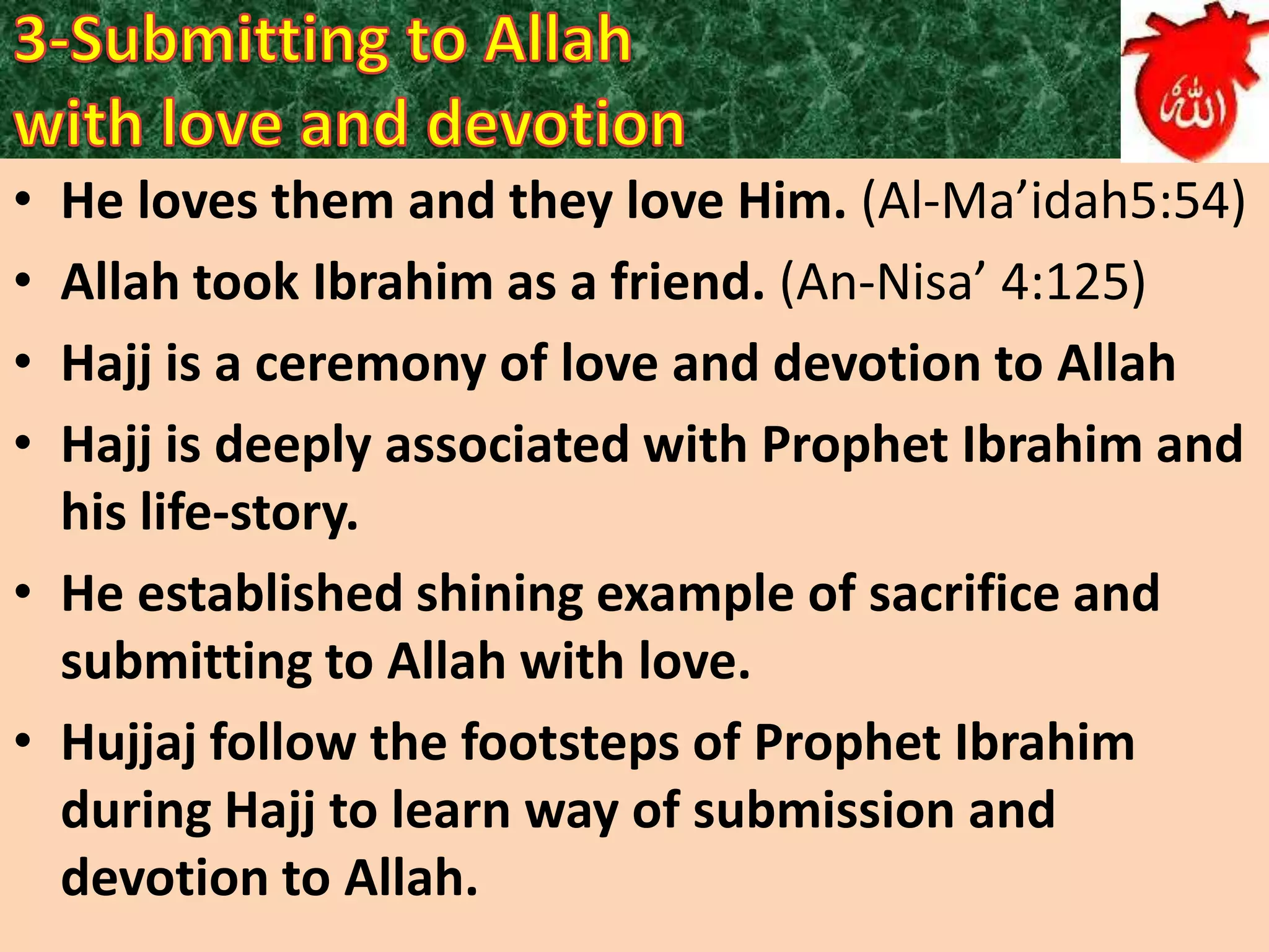 •
•
•
•

He loves them and they love Him. (Al-Ma’idah5:54)
Allah took Ibrahim as a friend. (An-Nisa’ 4:125)
Hajj is a ceremony of love and devotion to Allah
Hajj is deeply associated with Prophet Ibrahim and
his life-story.
• He established shining example of sacrifice and
submitting to Allah with love.
• Hujjaj follow the footsteps of Prophet Ibrahim
during Hajj to learn way of submission and
devotion to Allah.

 