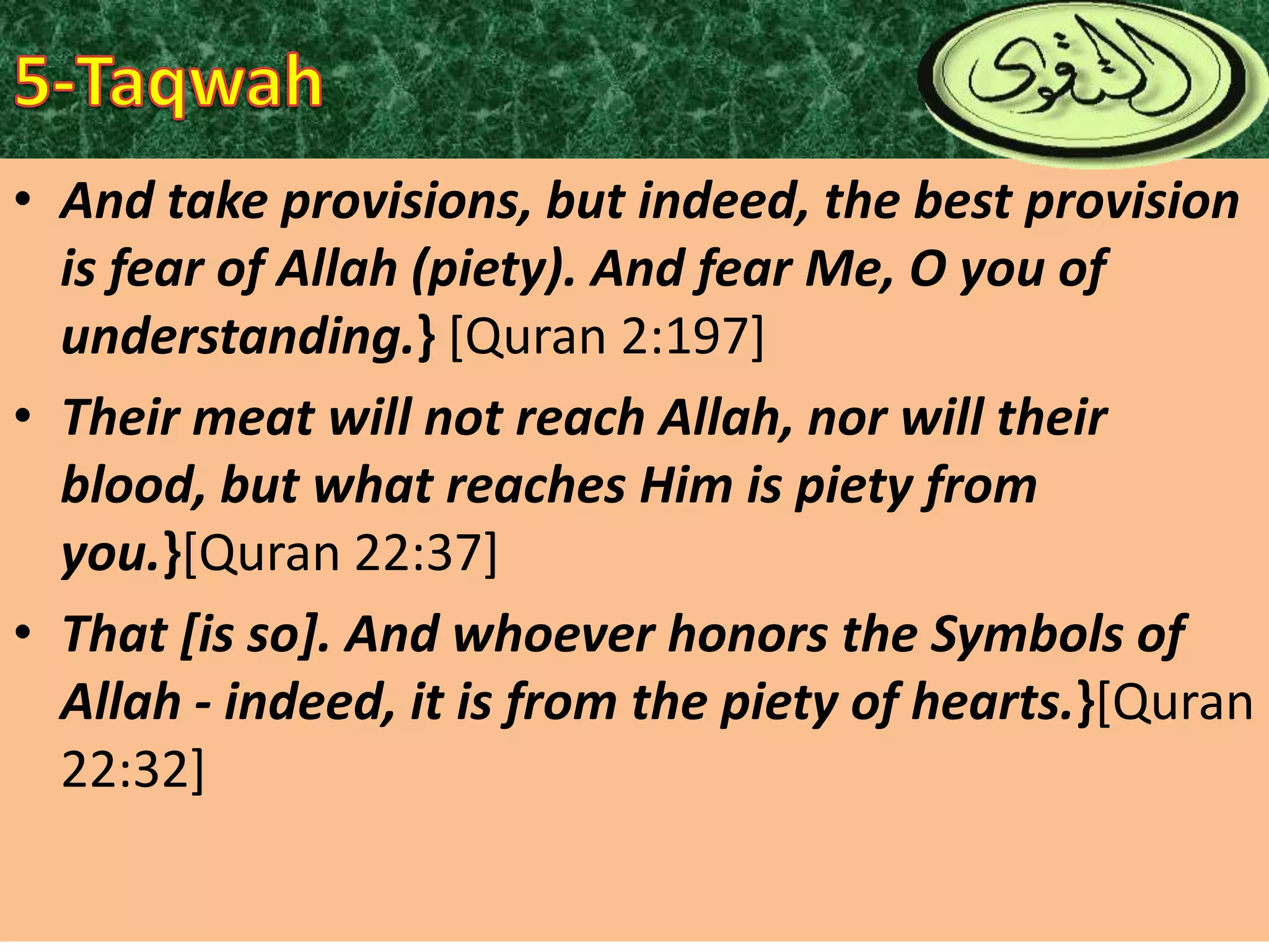 • And take provisions, but indeed, the best provision
is fear of Allah (piety). And fear Me, O you of
understanding.} [Quran 2:197]
• Their meat will not reach Allah, nor will their
blood, but what reaches Him is piety from
you.}[Quran 22:37]
• That [is so]. And whoever honors the Symbols of
Allah - indeed, it is from the piety of hearts.}[Quran
22:32]

 