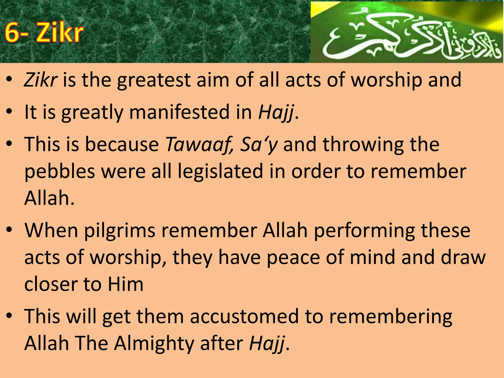 • Zikr is the greatest aim of all acts of worship and
• It is greatly manifested in Hajj.
• This is because Tawaaf, Sa‘y and throwing the
pebbles were all legislated in order to remember
Allah.
• When pilgrims remember Allah performing these
acts of worship, they have peace of mind and draw
closer to Him
• This will get them accustomed to remembering
Allah The Almighty after Hajj.

 