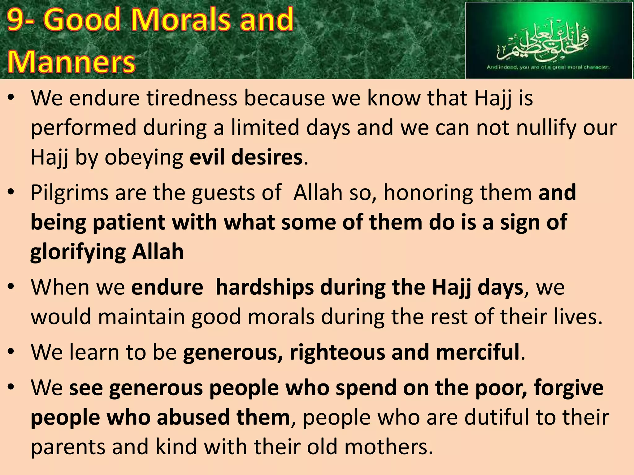 • We endure tiredness because we know that Hajj is
performed during a limited days and we can not nullify our
Hajj by obeying evil desires.
• Pilgrims are the guests of Allah so, honoring them and
being patient with what some of them do is a sign of
glorifying Allah
• When we endure hardships during the Hajj days, we
would maintain good morals during the rest of their lives.
• We learn to be generous, righteous and merciful.
• We see generous people who spend on the poor, forgive
people who abused them, people who are dutiful to their
parents and kind with their old mothers.

 