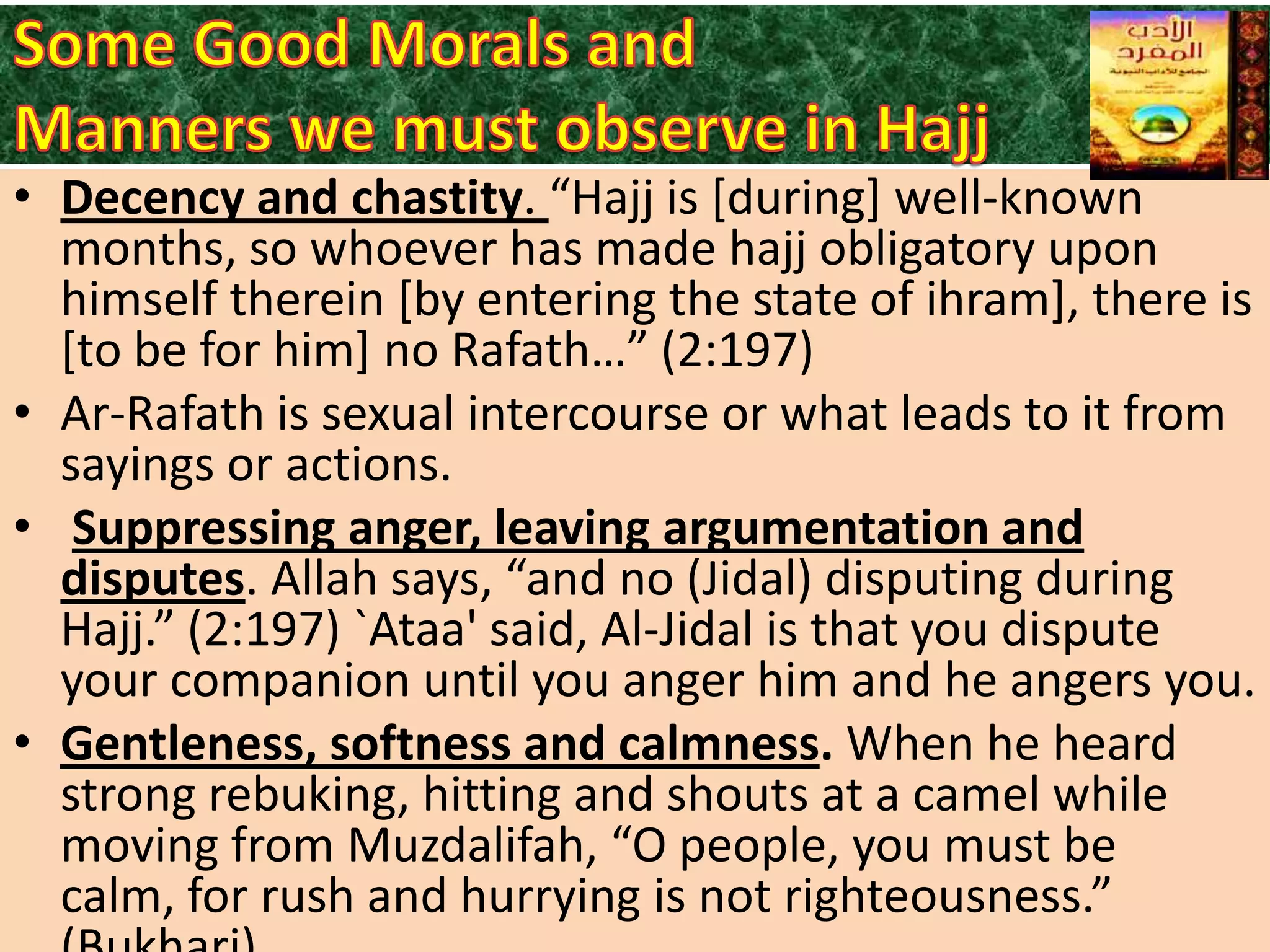 • Decency and chastity. “Hajj is *during+ well-known
months, so whoever has made hajj obligatory upon
himself therein [by entering the state of ihram], there is
[to be for him] no Rafath…” (2:197)
• Ar-Rafath is sexual intercourse or what leads to it from
sayings or actions.
• Suppressing anger, leaving argumentation and
disputes. Allah says, “and no (Jidal) disputing during
Hajj.” (2:197) `Ataa' said, Al-Jidal is that you dispute
your companion until you anger him and he angers you.
• Gentleness, softness and calmness. When he heard
strong rebuking, hitting and shouts at a camel while
moving from Muzdalifah, “O people, you must be
calm, for rush and hurrying is not righteousness.”

 