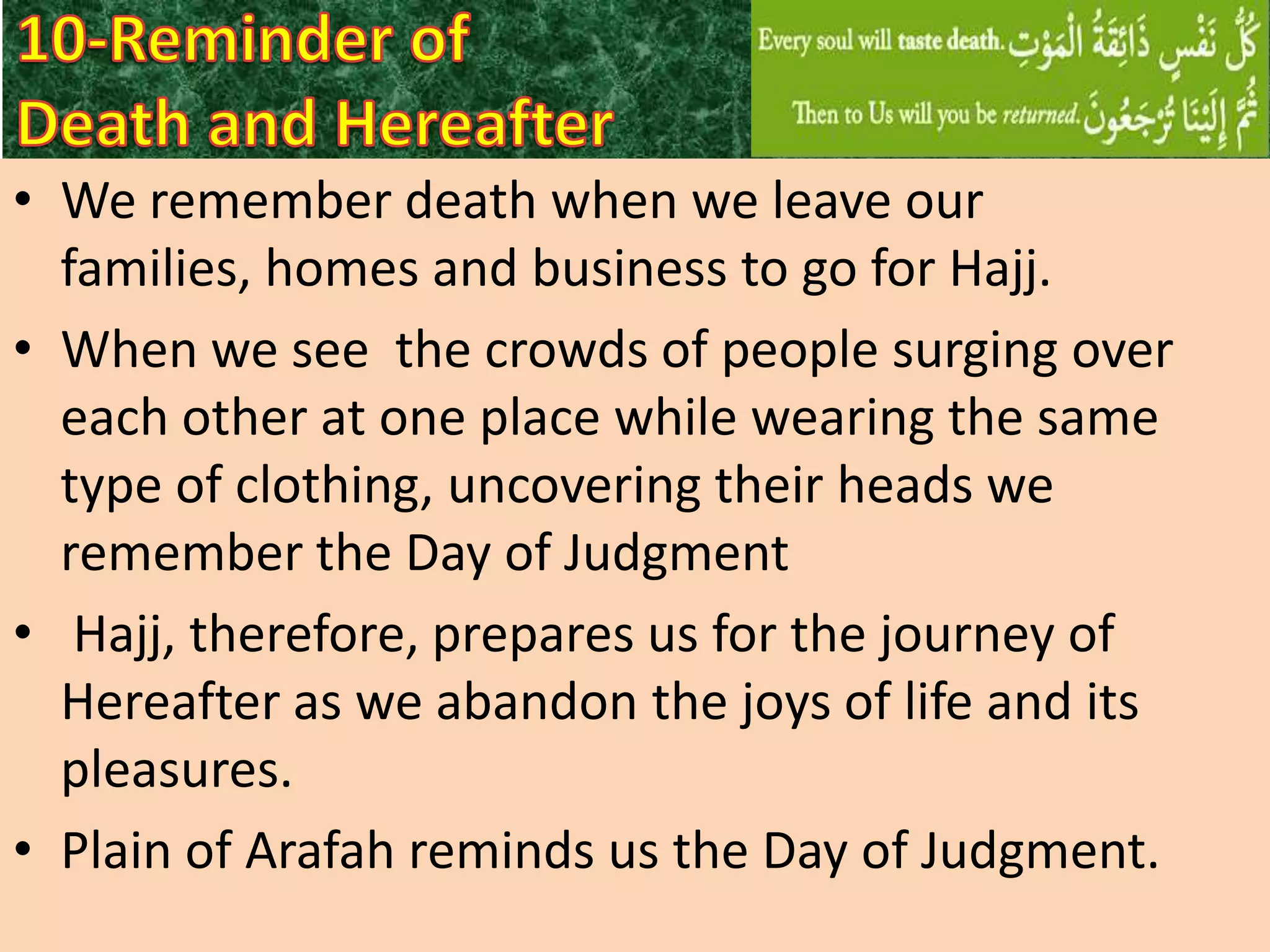 • We remember death when we leave our
families, homes and business to go for Hajj.
• When we see the crowds of people surging over
each other at one place while wearing the same
type of clothing, uncovering their heads we
remember the Day of Judgment
• Hajj, therefore, prepares us for the journey of
Hereafter as we abandon the joys of life and its
pleasures.
• Plain of Arafah reminds us the Day of Judgment.

 