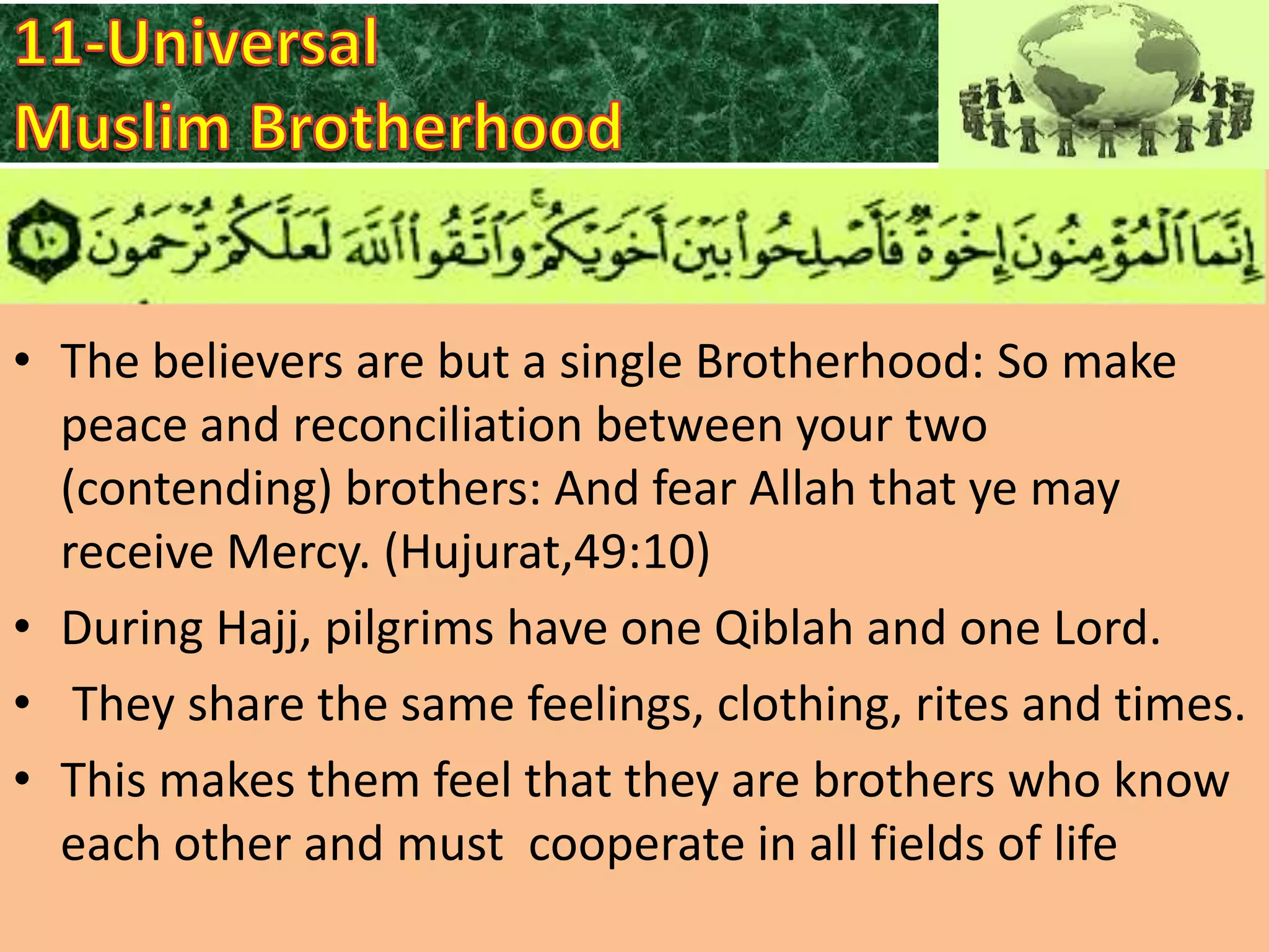 • The believers are but a single Brotherhood: So make
peace and reconciliation between your two
(contending) brothers: And fear Allah that ye may
receive Mercy. (Hujurat,49:10)
• During Hajj, pilgrims have one Qiblah and one Lord.
• They share the same feelings, clothing, rites and times.
• This makes them feel that they are brothers who know
each other and must cooperate in all fields of life

 