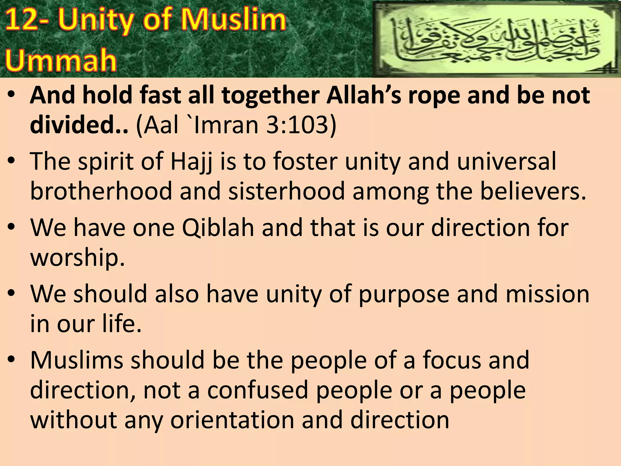 • And hold fast all together Allah’s rope and be not
divided.. (Aal `Imran 3:103)
• The spirit of Hajj is to foster unity and universal
brotherhood and sisterhood among the believers.
• We have one Qiblah and that is our direction for
worship.
• We should also have unity of purpose and mission
in our life.
• Muslims should be the people of a focus and
direction, not a confused people or a people
without any orientation and direction

 