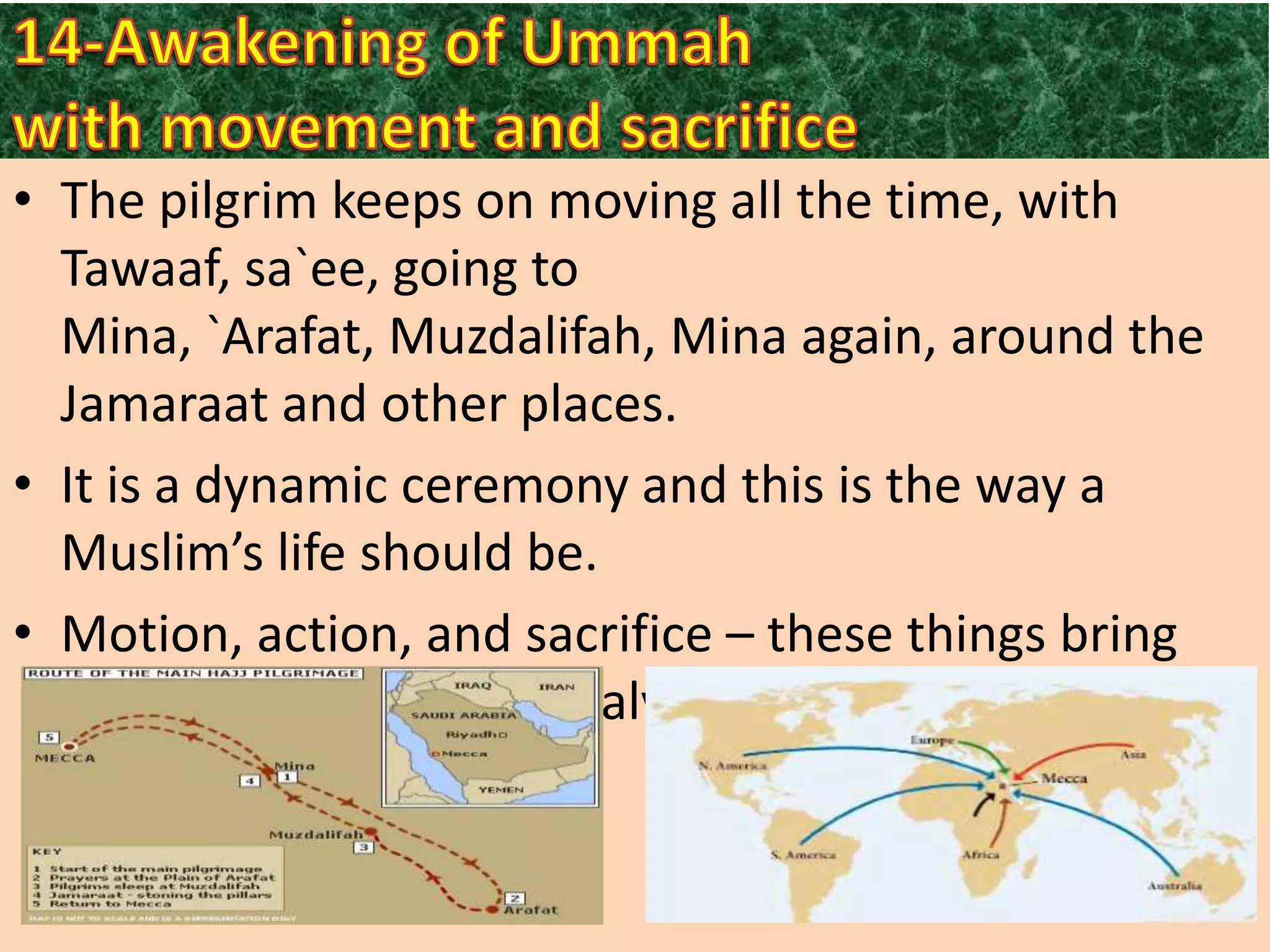 • The pilgrim keeps on moving all the time, with
Tawaaf, sa`ee, going to
Mina, `Arafat, Muzdalifah, Mina again, around the
Jamaraat and other places.
• It is a dynamic ceremony and this is the way a
Muslim’s life should be.
• Motion, action, and sacrifice – these things bring
success in this life and salvation in the Hereafter.

 