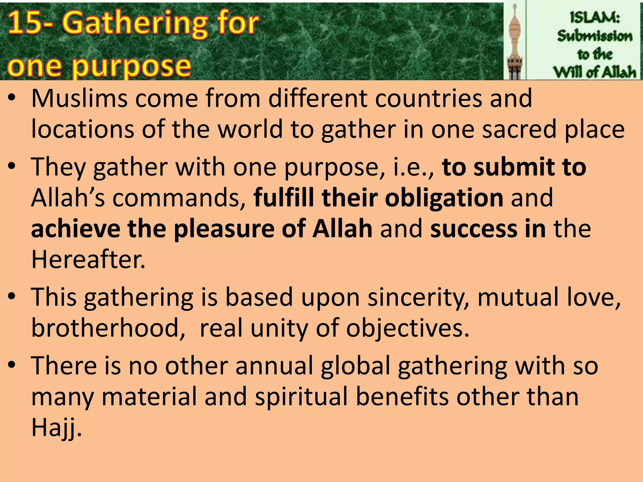 • Muslims come from different countries and
locations of the world to gather in one sacred place
• They gather with one purpose, i.e., to submit to
Allah’s commands, fulfill their obligation and
achieve the pleasure of Allah and success in the
Hereafter.
• This gathering is based upon sincerity, mutual love,
brotherhood, real unity of objectives.
• There is no other annual global gathering with so
many material and spiritual benefits other than
Hajj.

 
