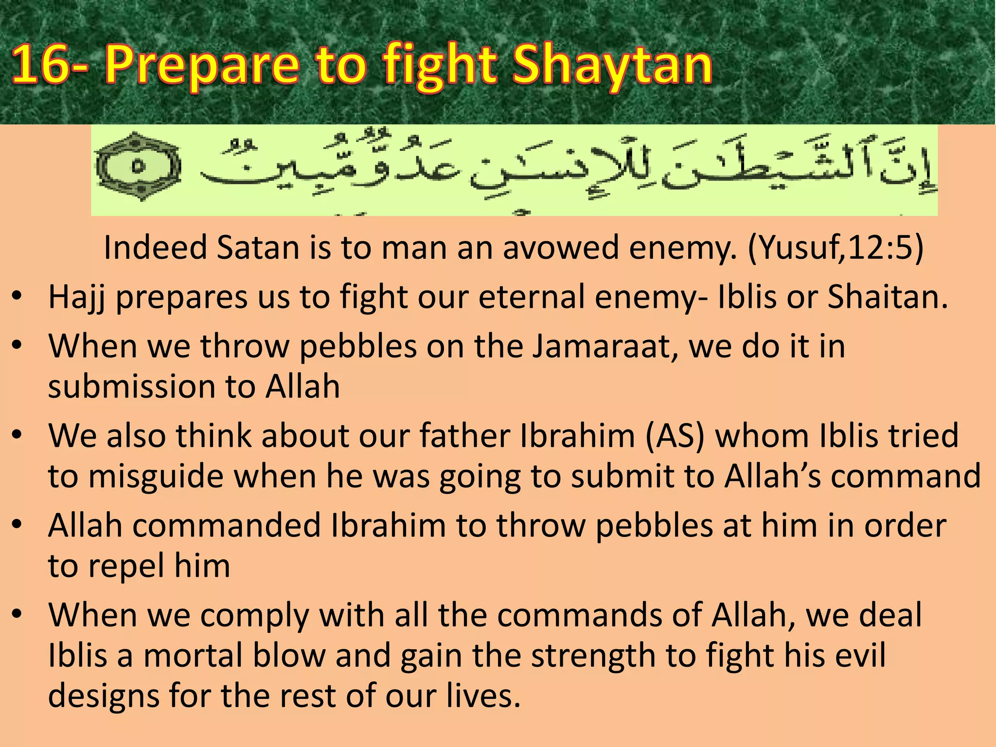 •
•

•
•

•

Indeed Satan is to man an avowed enemy. (Yusuf,12:5)
Hajj prepares us to fight our eternal enemy- Iblis or Shaitan.
When we throw pebbles on the Jamaraat, we do it in
submission to Allah
We also think about our father Ibrahim (AS) whom Iblis tried
to misguide when he was going to submit to Allah’s command
Allah commanded Ibrahim to throw pebbles at him in order
to repel him
When we comply with all the commands of Allah, we deal
Iblis a mortal blow and gain the strength to fight his evil
designs for the rest of our lives.

 