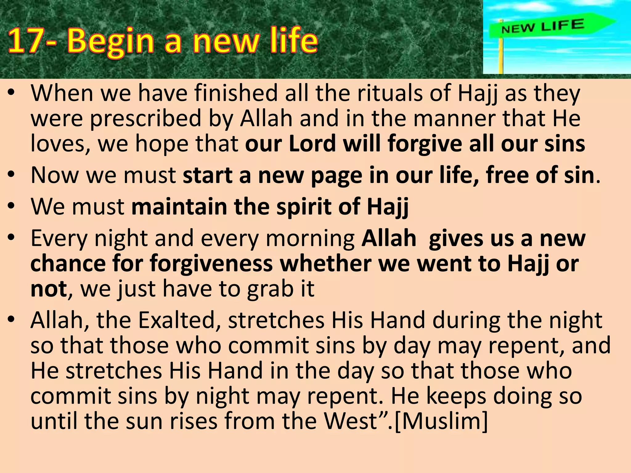 • When we have finished all the rituals of Hajj as they
were prescribed by Allah and in the manner that He
loves, we hope that our Lord will forgive all our sins
• Now we must start a new page in our life, free of sin.
• We must maintain the spirit of Hajj
• Every night and every morning Allah gives us a new
chance for forgiveness whether we went to Hajj or
not, we just have to grab it
• Allah, the Exalted, stretches His Hand during the night
so that those who commit sins by day may repent, and
He stretches His Hand in the day so that those who
commit sins by night may repent. He keeps doing so
until the sun rises from the West”.*Muslim+

 