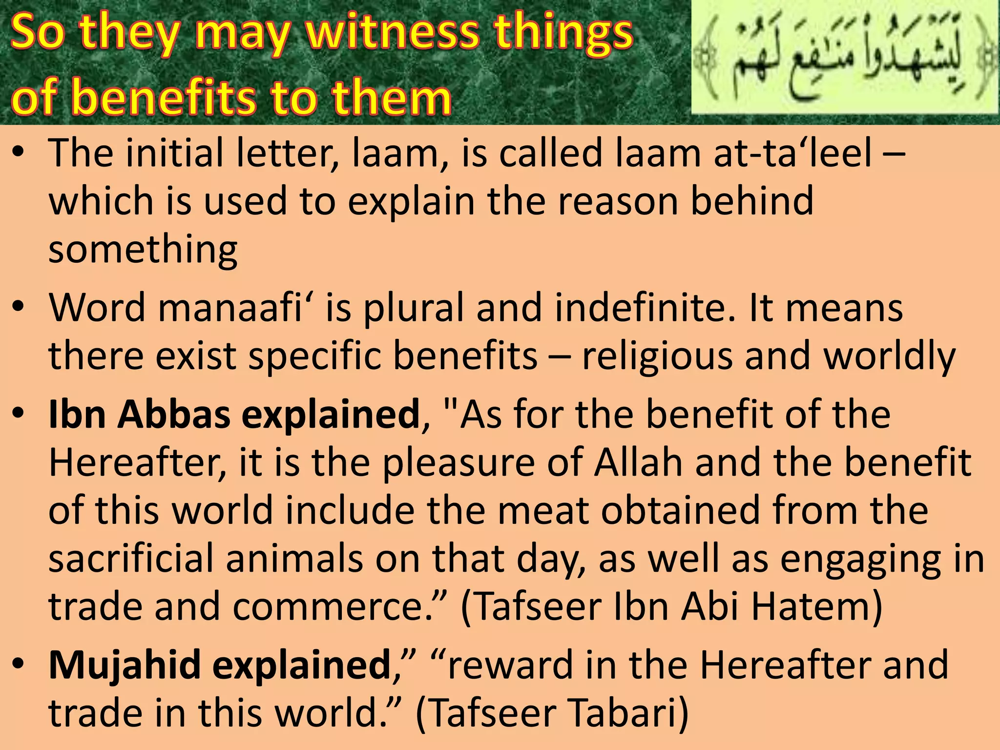• The initial letter, laam, is called laam at-ta‘leel –
which is used to explain the reason behind
something
• Word manaafi‘ is plural and indefinite. It means
there exist specific benefits – religious and worldly
• Ibn Abbas explained, "As for the benefit of the
Hereafter, it is the pleasure of Allah and the benefit
of this world include the meat obtained from the
sacrificial animals on that day, as well as engaging in
trade and commerce.” (Tafseer Ibn Abi Hatem)
• Mujahid explained,” “reward in the Hereafter and
trade in this world.” (Tafseer Tabari)

 
