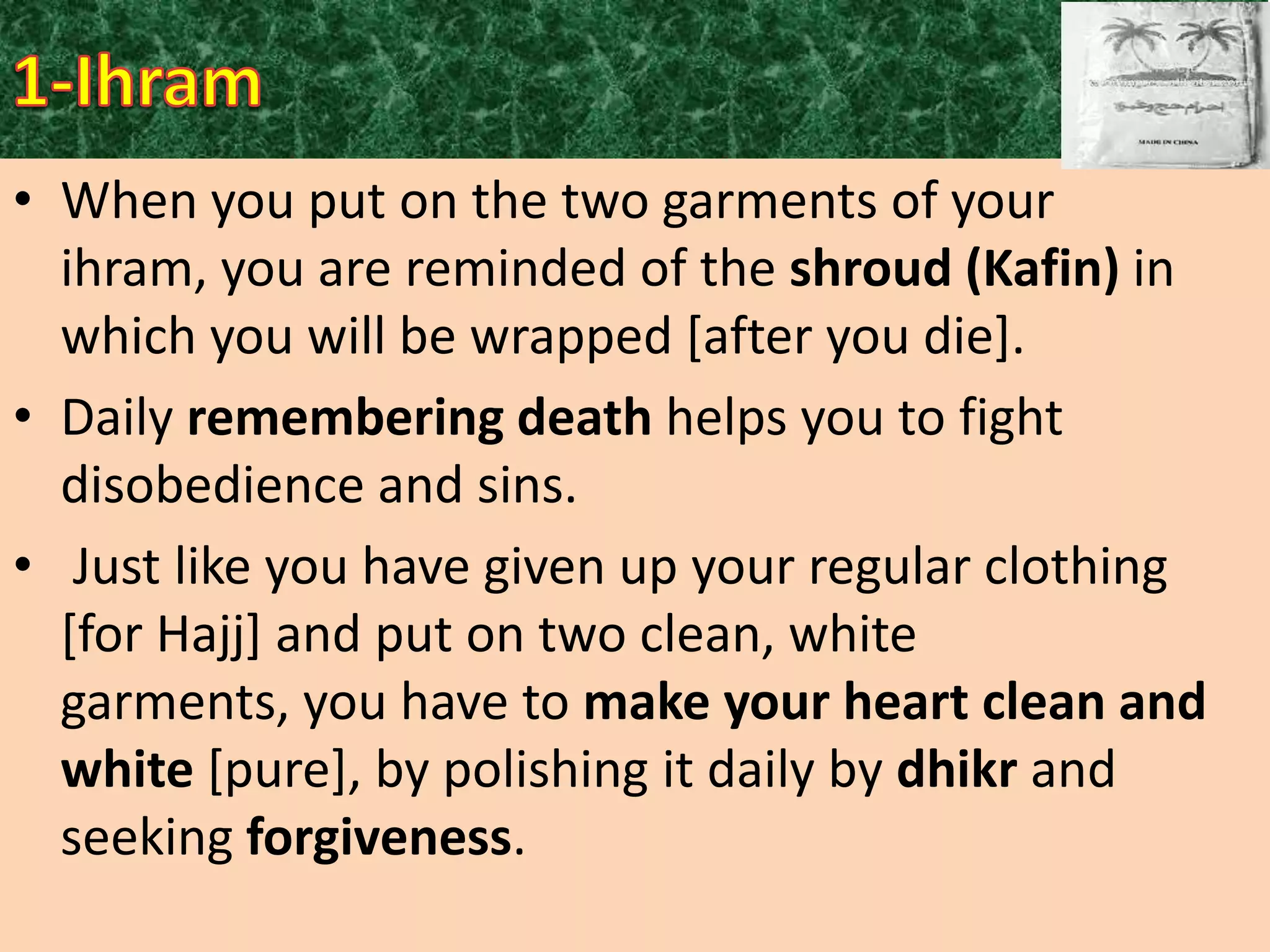 • When you put on the two garments of your
ihram, you are reminded of the shroud (Kafin) in
which you will be wrapped [after you die].
• Daily remembering death helps you to fight
disobedience and sins.
• Just like you have given up your regular clothing
[for Hajj] and put on two clean, white
garments, you have to make your heart clean and
white [pure], by polishing it daily by dhikr and
seeking forgiveness.

 