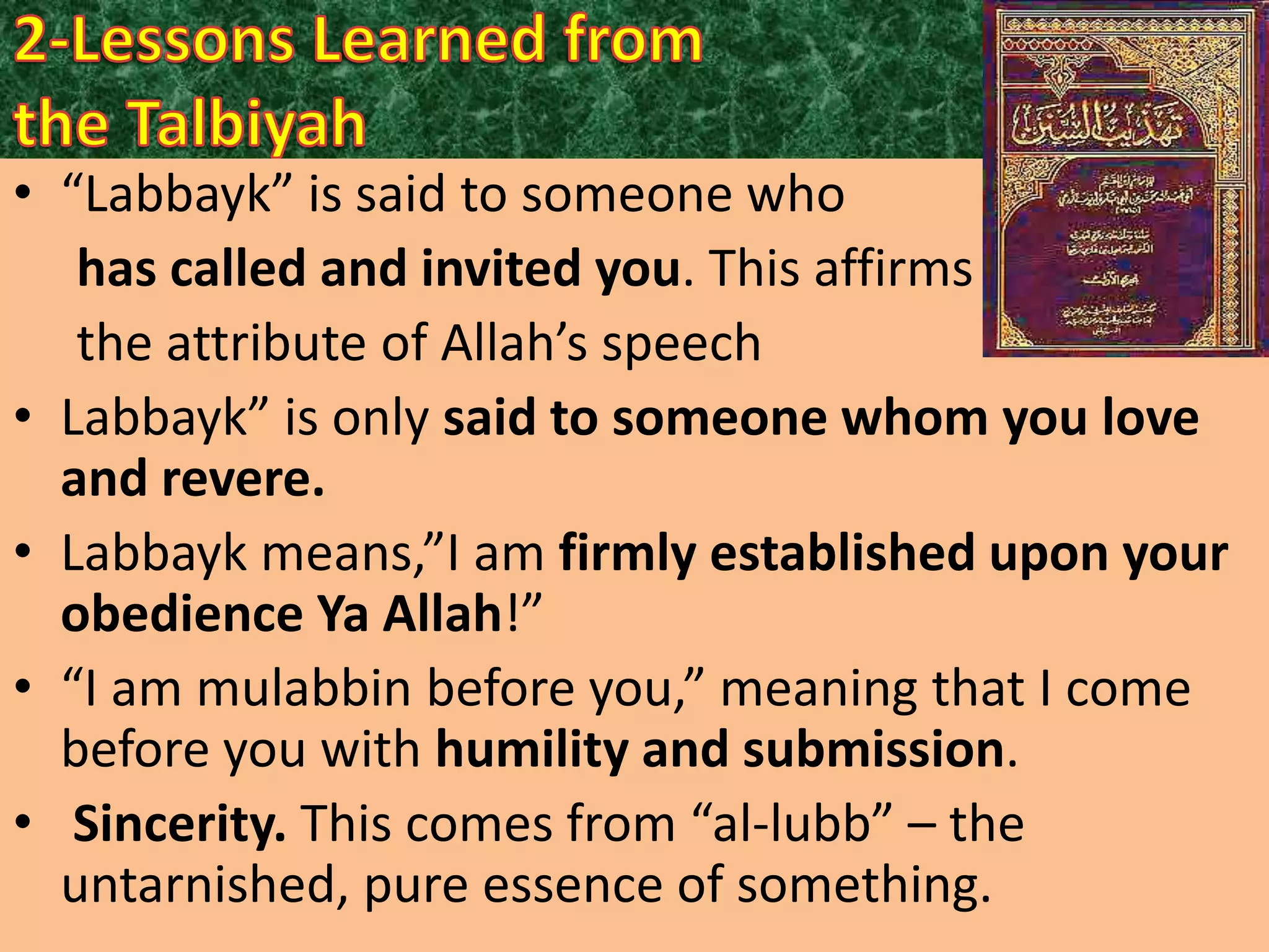 • “Labbayk” is said to someone who
has called and invited you. This affirms
the attribute of Allah’s speech
• Labbayk” is only said to someone whom you love
and revere.
• Labbayk means,”I am firmly established upon your
obedience Ya Allah!”
• “I am mulabbin before you,” meaning that I come
before you with humility and submission.
• Sincerity. This comes from “al-lubb” – the
untarnished, pure essence of something.

 