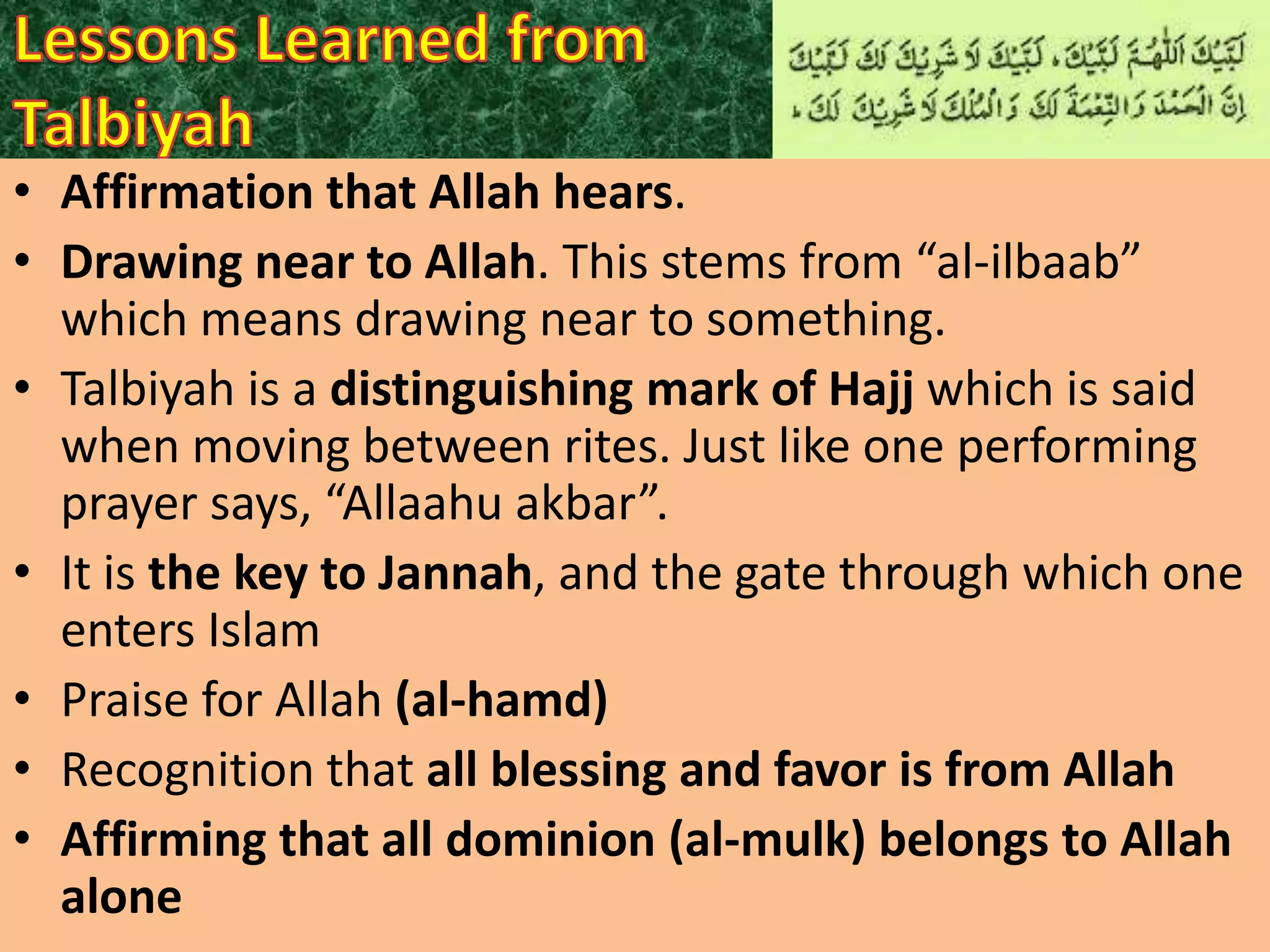 • Affirmation that Allah hears.
• Drawing near to Allah. This stems from “al-ilbaab”
which means drawing near to something.
• Talbiyah is a distinguishing mark of Hajj which is said
when moving between rites. Just like one performing
prayer says, “Allaahu akbar”.
• It is the key to Jannah, and the gate through which one
enters Islam
• Praise for Allah (al-hamd)
• Recognition that all blessing and favor is from Allah
• Affirming that all dominion (al-mulk) belongs to Allah
alone

 