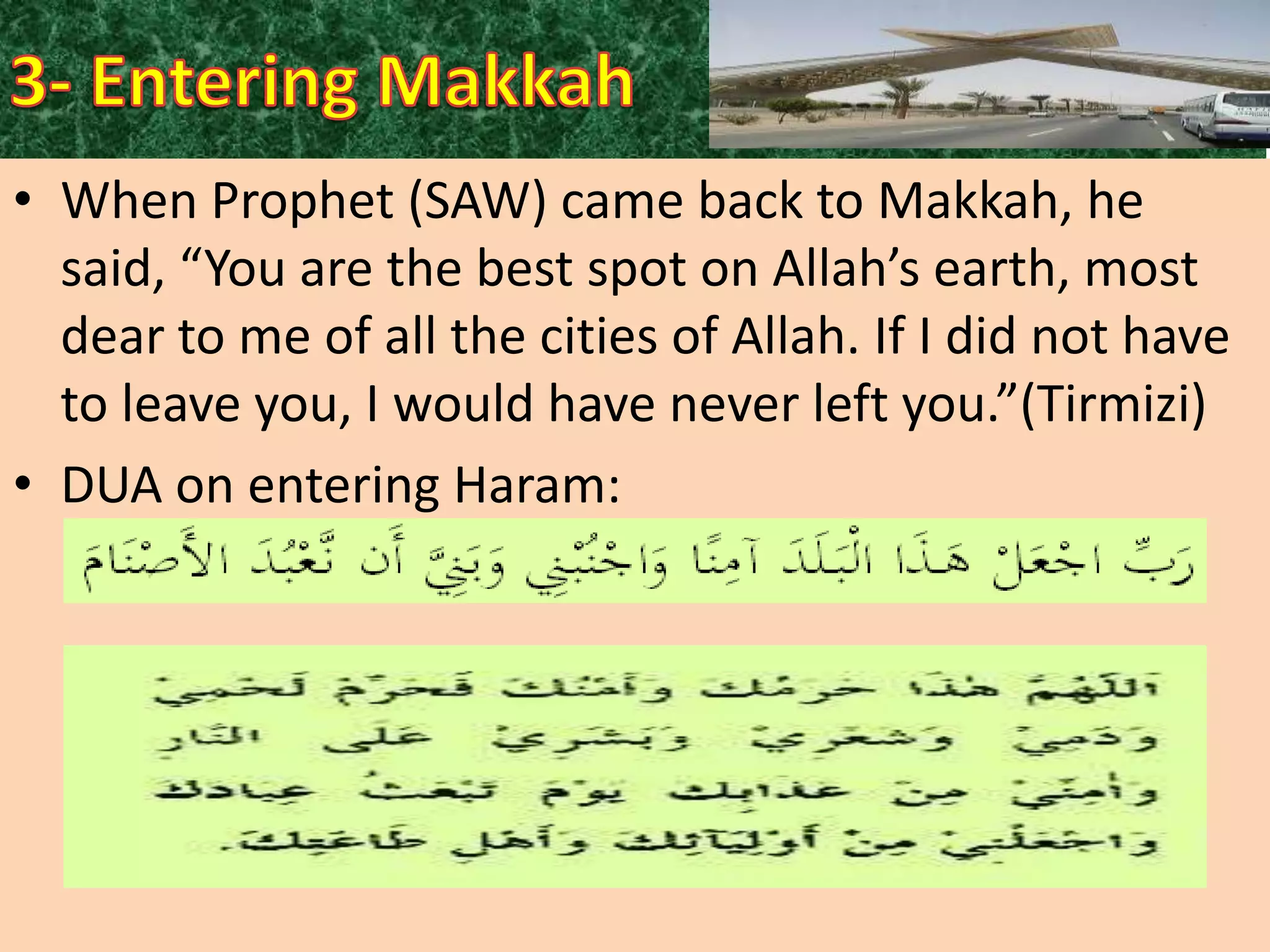• When Prophet (SAW) came back to Makkah, he
said, “You are the best spot on Allah’s earth, most
dear to me of all the cities of Allah. If I did not have
to leave you, I would have never left you.”(Tirmizi)
• DUA on entering Haram:

 
