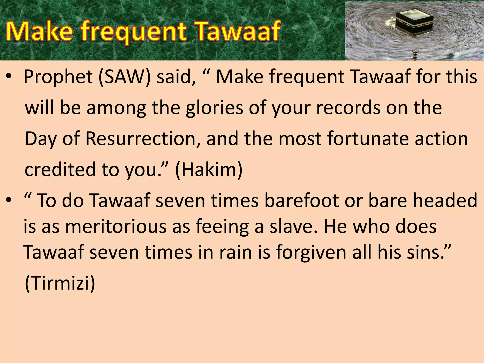 • Prophet (SAW) said, “ Make frequent Tawaaf for this
will be among the glories of your records on the
Day of Resurrection, and the most fortunate action
credited to you.” (Hakim)
• “ To do Tawaaf seven times barefoot or bare headed
is as meritorious as feeing a slave. He who does
Tawaaf seven times in rain is forgiven all his sins.”
(Tirmizi)

 