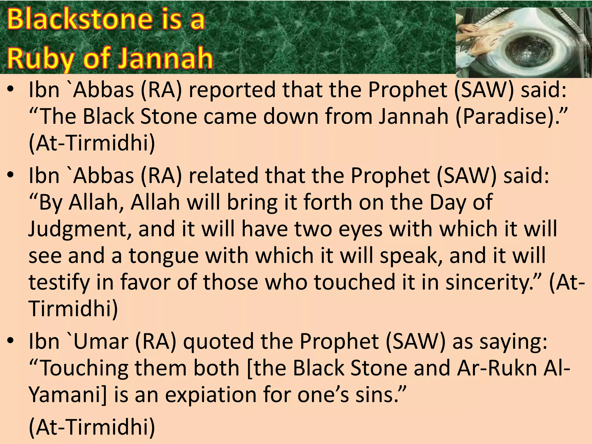 • Ibn `Abbas (RA) reported that the Prophet (SAW) said:
“The Black Stone came down from Jannah (Paradise).”
(At-Tirmidhi)
• Ibn `Abbas (RA) related that the Prophet (SAW) said:
“By Allah, Allah will bring it forth on the Day of
Judgment, and it will have two eyes with which it will
see and a tongue with which it will speak, and it will
testify in favor of those who touched it in sincerity.” (AtTirmidhi)
• Ibn `Umar (RA) quoted the Prophet (SAW) as saying:
“Touching them both *the Black Stone and Ar-Rukn AlYamani+ is an expiation for one’s sins.”
(At-Tirmidhi)

 