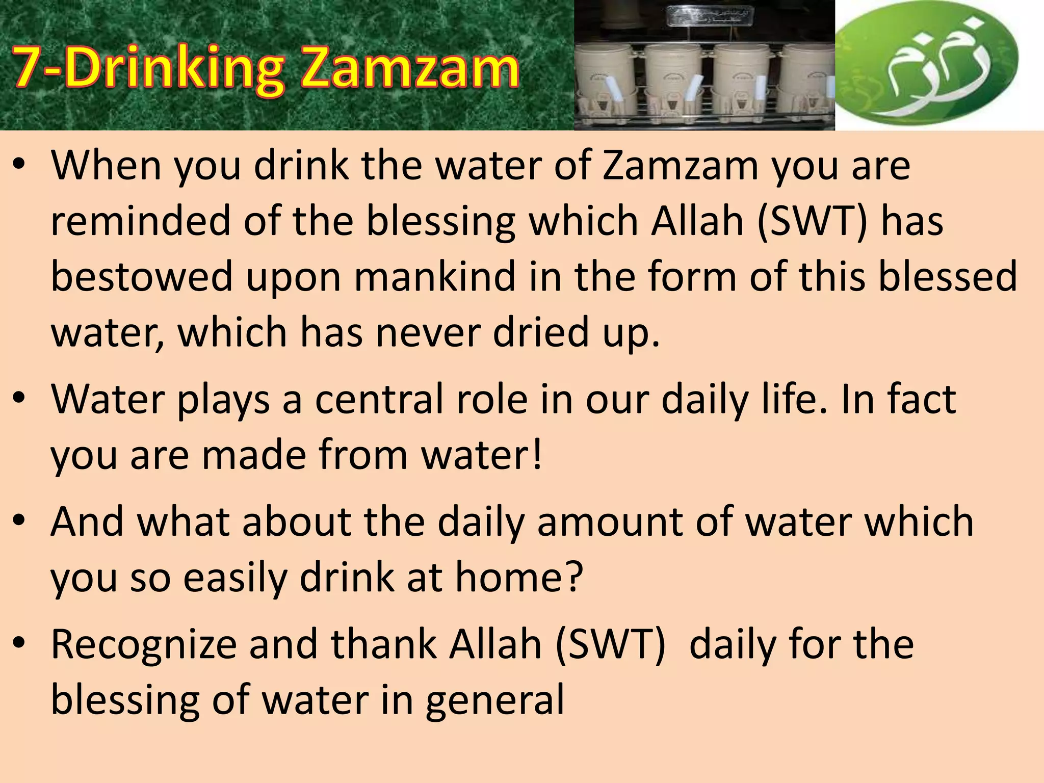 • When you drink the water of Zamzam you are
reminded of the blessing which Allah (SWT) has
bestowed upon mankind in the form of this blessed
water, which has never dried up.
• Water plays a central role in our daily life. In fact
you are made from water!
• And what about the daily amount of water which
you so easily drink at home?
• Recognize and thank Allah (SWT) daily for the
blessing of water in general

 