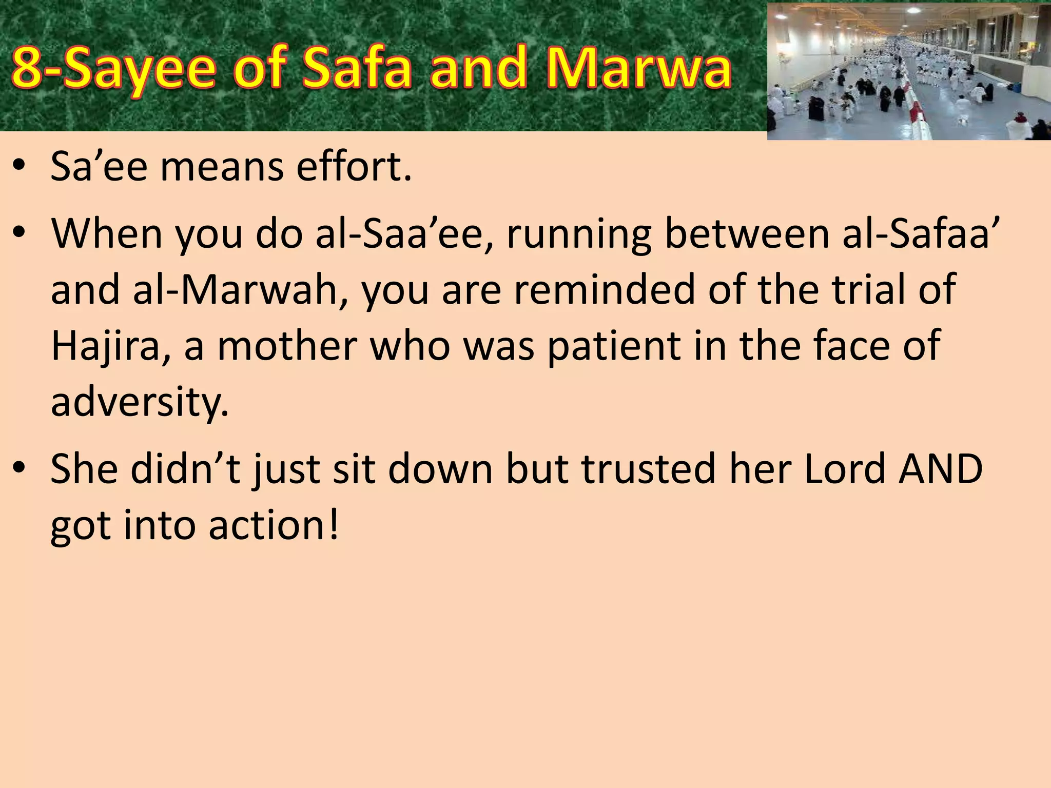 • Sa’ee means effort.
• When you do al-Saa’ee, running between al-Safaa’
and al-Marwah, you are reminded of the trial of
Hajira, a mother who was patient in the face of
adversity.
• She didn’t just sit down but trusted her Lord AND
got into action!

 