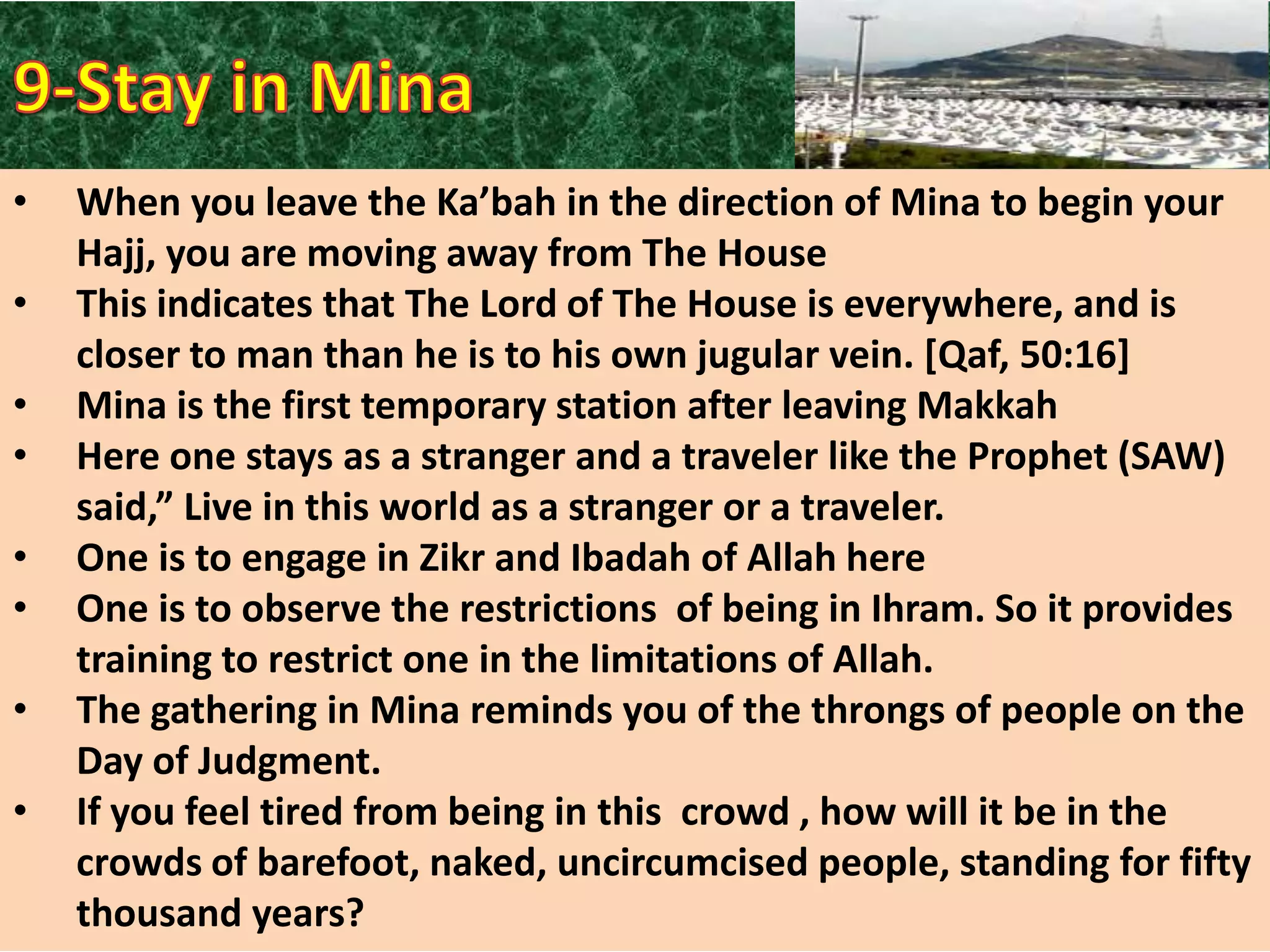 •

•
•
•

•
•
•
•

When you leave the Ka’bah in the direction of Mina to begin your
Hajj, you are moving away from The House
This indicates that The Lord of The House is everywhere, and is
closer to man than he is to his own jugular vein. [Qaf, 50:16]
Mina is the first temporary station after leaving Makkah
Here one stays as a stranger and a traveler like the Prophet (SAW)
said,” Live in this world as a stranger or a traveler.
One is to engage in Zikr and Ibadah of Allah here
One is to observe the restrictions of being in Ihram. So it provides
training to restrict one in the limitations of Allah.
The gathering in Mina reminds you of the throngs of people on the
Day of Judgment.
If you feel tired from being in this crowd , how will it be in the
crowds of barefoot, naked, uncircumcised people, standing for fifty
thousand years?

 