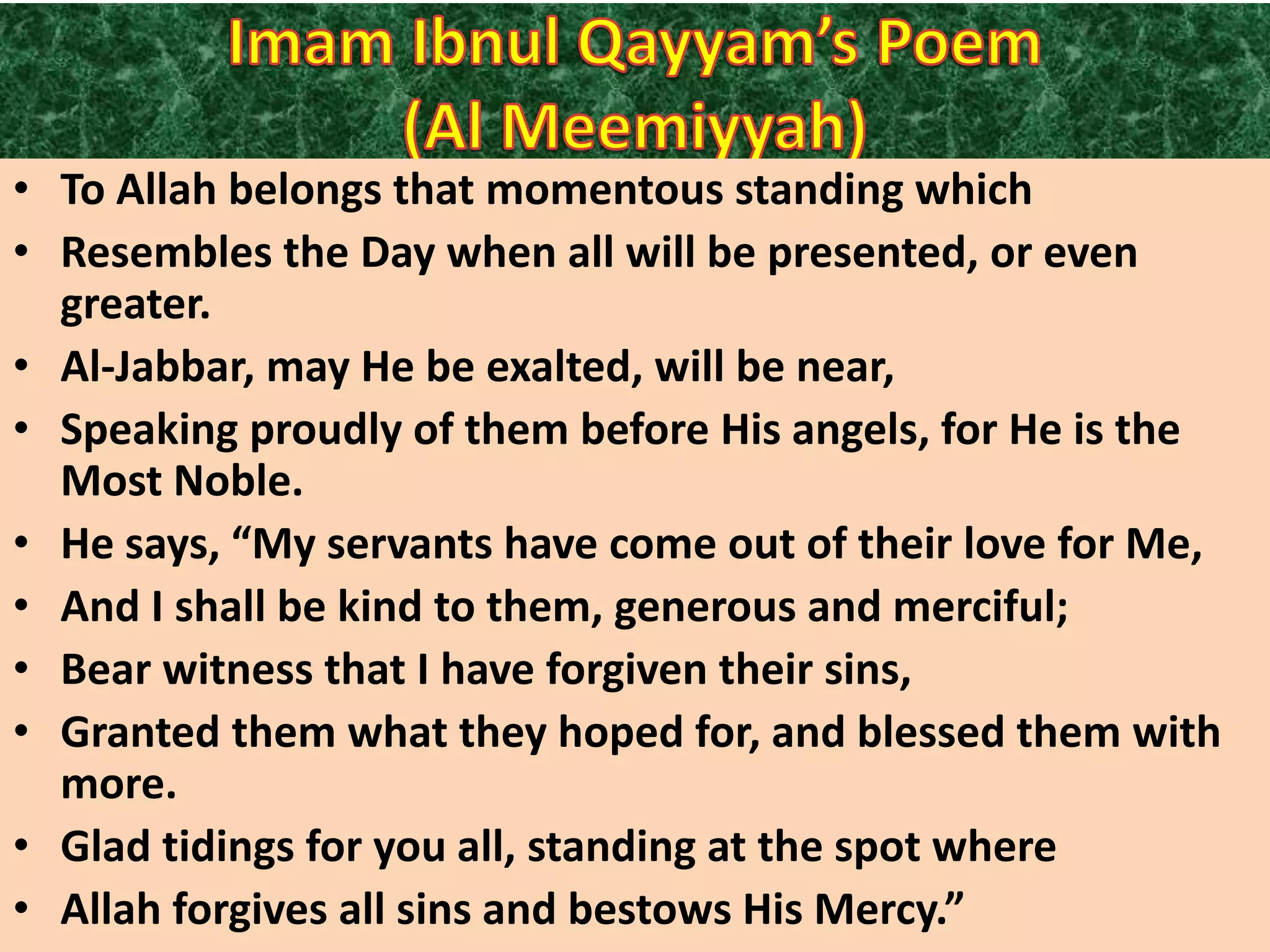 • To Allah belongs that momentous standing which
• Resembles the Day when all will be presented, or even
greater.
• Al-Jabbar, may He be exalted, will be near,
• Speaking proudly of them before His angels, for He is the
Most Noble.
• He says, “My servants have come out of their love for Me,
• And I shall be kind to them, generous and merciful;
• Bear witness that I have forgiven their sins,
• Granted them what they hoped for, and blessed them with
more.
• Glad tidings for you all, standing at the spot where
• Allah forgives all sins and bestows His Mercy.”

 