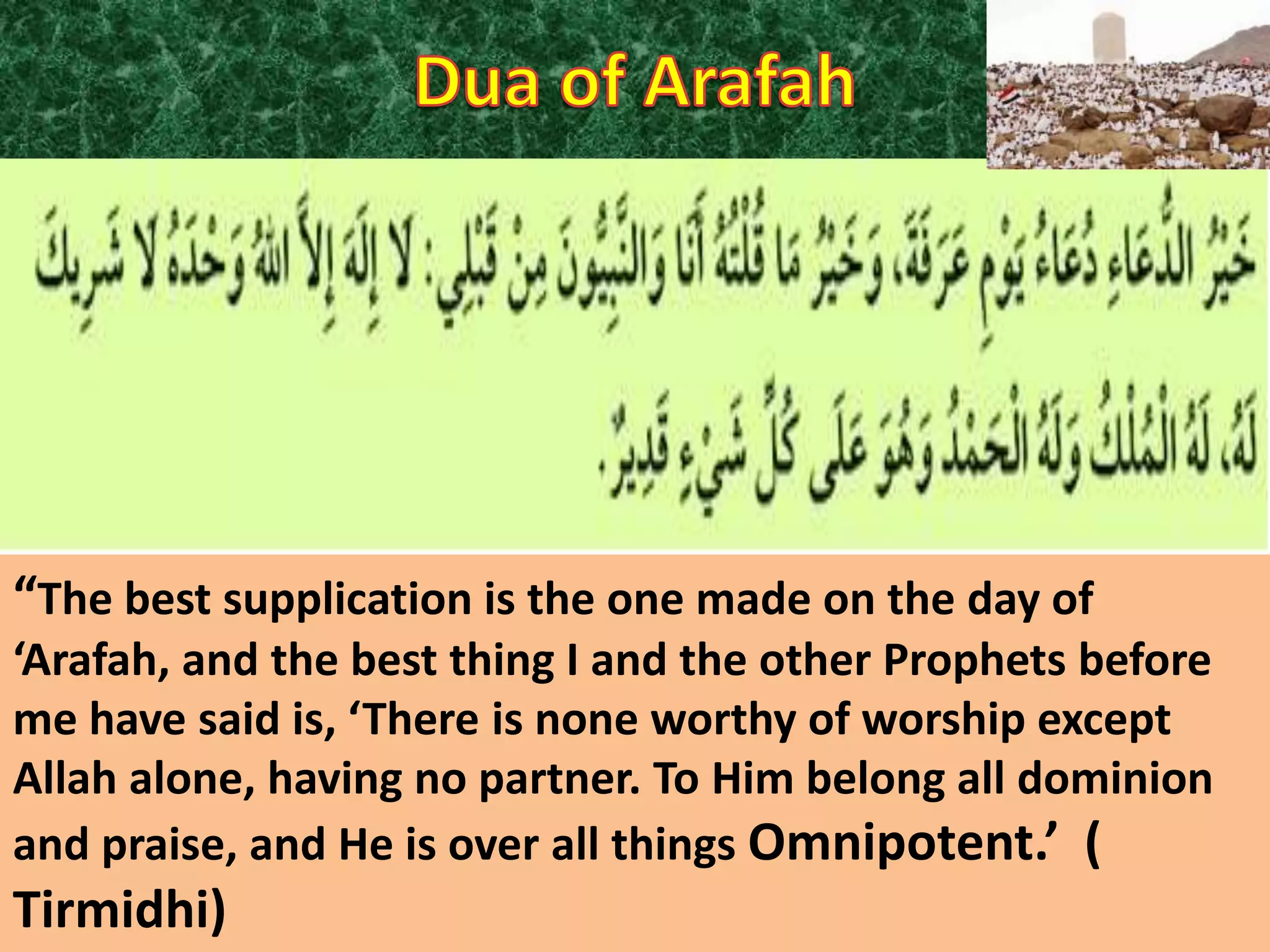 “The best supplication is the one made on the day of
‘Arafah, and the best thing I and the other Prophets before
me have said is, ‘There is none worthy of worship except
Allah alone, having no partner. To Him belong all dominion
and praise, and He is over all things Omnipotent.’ (

Tirmidhi)

 