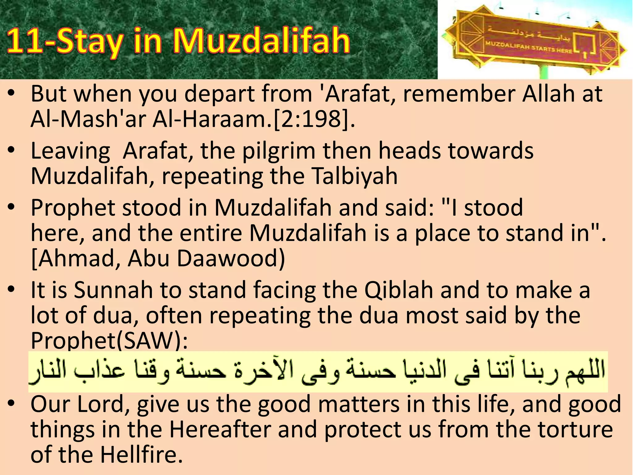 • But when you depart from 'Arafat, remember Allah at
Al-Mash'ar Al-Haraam.[2:198].
• Leaving Arafat, the pilgrim then heads towards
Muzdalifah, repeating the Talbiyah
• Prophet stood in Muzdalifah and said: "I stood
here, and the entire Muzdalifah is a place to stand in".
[Ahmad, Abu Daawood)
• It is Sunnah to stand facing the Qiblah and to make a
lot of dua, often repeating the dua most said by the
Prophet(SAW):
• Our Lord, give us the good matters in this life, and good
things in the Hereafter and protect us from the torture
of the Hellfire.

 
