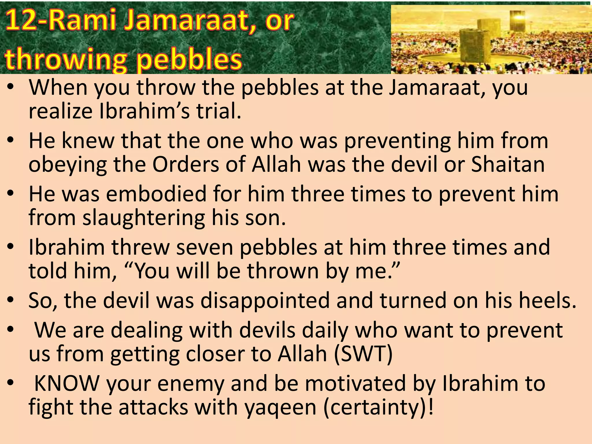 • When you throw the pebbles at the Jamaraat, you
realize Ibrahim’s trial.
• He knew that the one who was preventing him from
obeying the Orders of Allah was the devil or Shaitan
• He was embodied for him three times to prevent him
from slaughtering his son.
• Ibrahim threw seven pebbles at him three times and
told him, “You will be thrown by me.”
• So, the devil was disappointed and turned on his heels.
• We are dealing with devils daily who want to prevent
us from getting closer to Allah (SWT)
• KNOW your enemy and be motivated by Ibrahim to
fight the attacks with yaqeen (certainty)!

 
