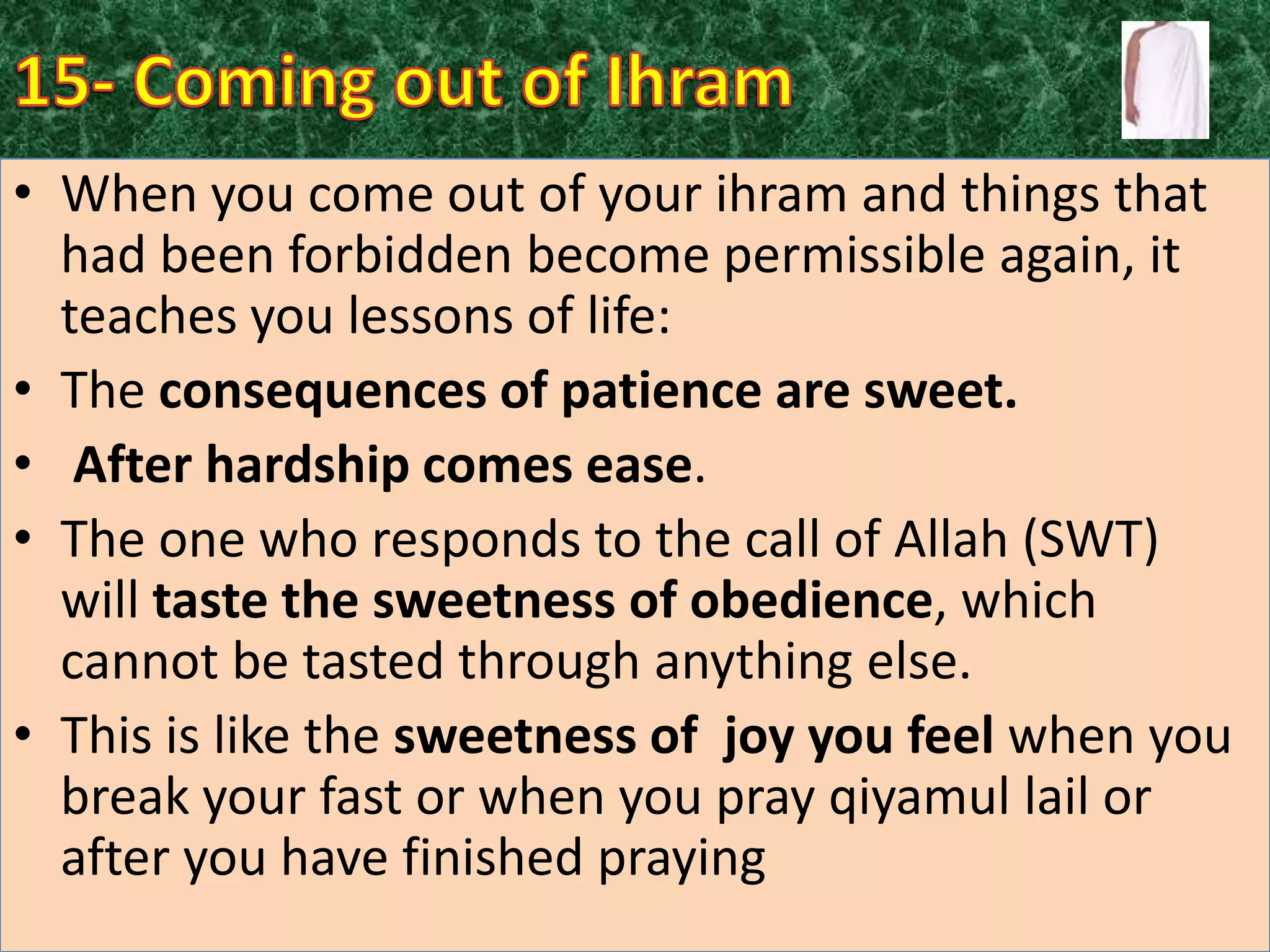 • When you come out of your ihram and things that
had been forbidden become permissible again, it
teaches you lessons of life:
• The consequences of patience are sweet.
• After hardship comes ease.
• The one who responds to the call of Allah (SWT)
will taste the sweetness of obedience, which
cannot be tasted through anything else.
• This is like the sweetness of joy you feel when you
break your fast or when you pray qiyamul lail or
after you have finished praying

 