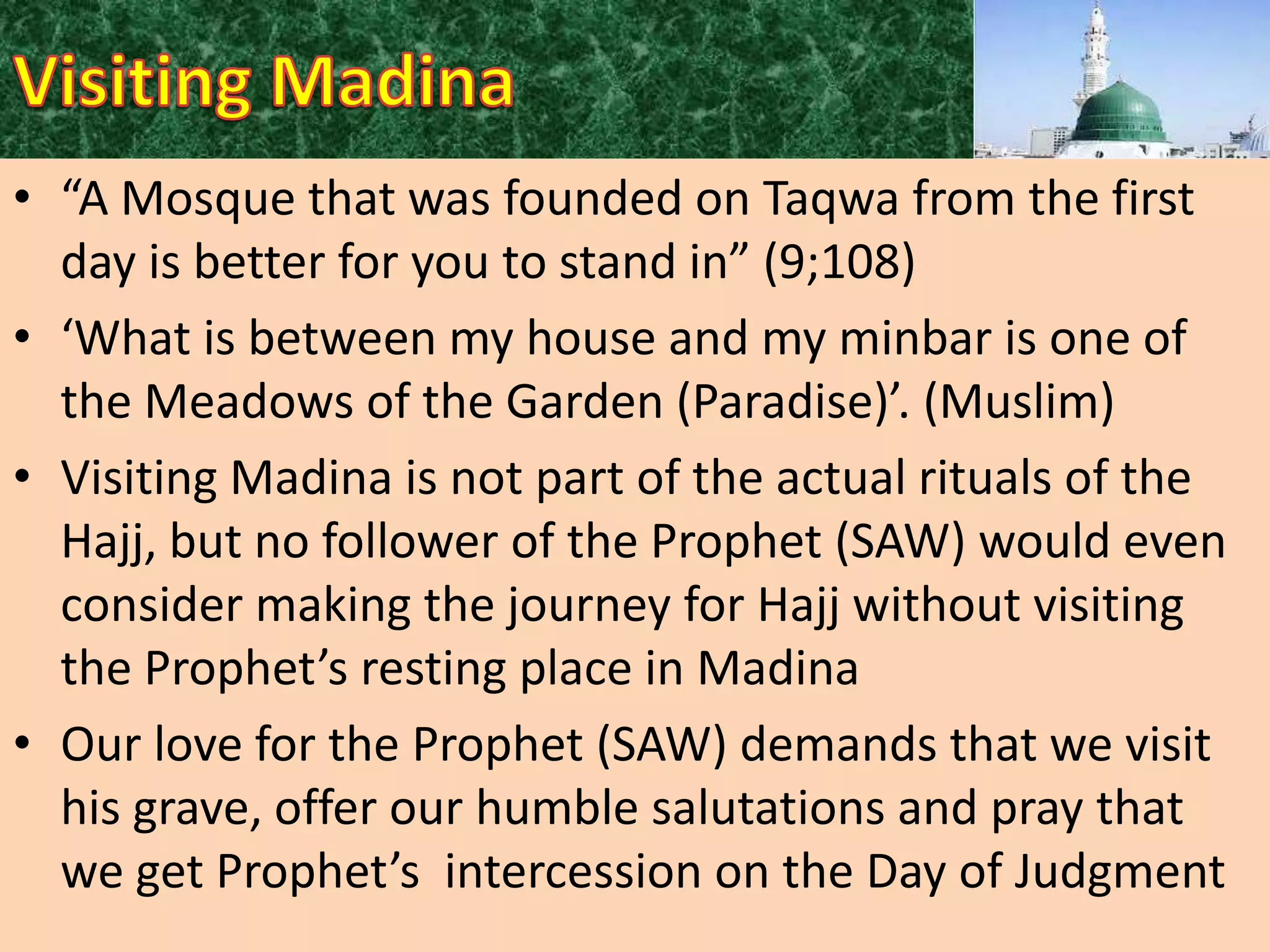 • “A Mosque that was founded on Taqwa from the first
day is better for you to stand in” (9;108)
• ‘What is between my house and my minbar is one of
the Meadows of the Garden (Paradise)’. (Muslim)
• Visiting Madina is not part of the actual rituals of the
Hajj, but no follower of the Prophet (SAW) would even
consider making the journey for Hajj without visiting
the Prophet’s resting place in Madina
• Our love for the Prophet (SAW) demands that we visit
his grave, offer our humble salutations and pray that
we get Prophet’s intercession on the Day of Judgment

 