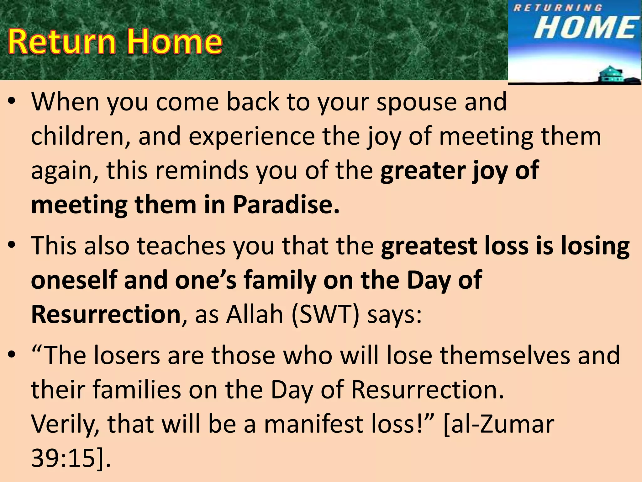 • When you come back to your spouse and
children, and experience the joy of meeting them
again, this reminds you of the greater joy of
meeting them in Paradise.
• This also teaches you that the greatest loss is losing
oneself and one’s family on the Day of
Resurrection, as Allah (SWT) says:
• “The losers are those who will lose themselves and
their families on the Day of Resurrection.
Verily, that will be a manifest loss!” *al-Zumar
39:15].

 