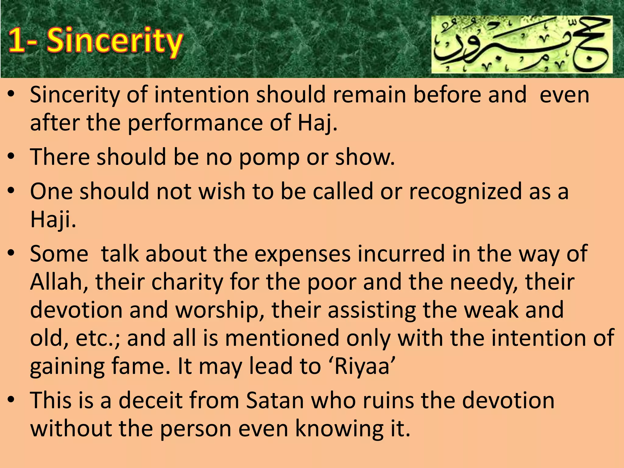 • Sincerity of intention should remain before and even
after the performance of Haj.
• There should be no pomp or show.
• One should not wish to be called or recognized as a
Haji.
• Some talk about the expenses incurred in the way of
Allah, their charity for the poor and the needy, their
devotion and worship, their assisting the weak and
old, etc.; and all is mentioned only with the intention of
gaining fame. It may lead to ‘Riyaa’
• This is a deceit from Satan who ruins the devotion
without the person even knowing it.

 