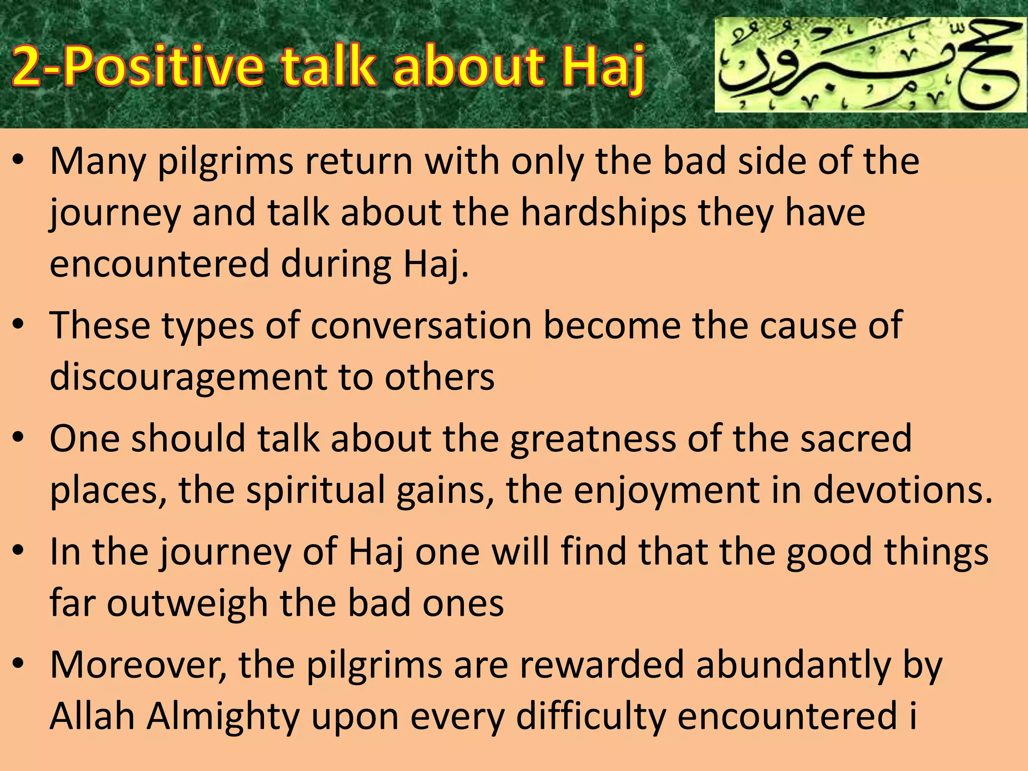 • Many pilgrims return with only the bad side of the
journey and talk about the hardships they have
encountered during Haj.
• These types of conversation become the cause of
discouragement to others
• One should talk about the greatness of the sacred
places, the spiritual gains, the enjoyment in devotions.
• In the journey of Haj one will find that the good things
far outweigh the bad ones
• Moreover, the pilgrims are rewarded abundantly by
Allah Almighty upon every difficulty encountered i

 