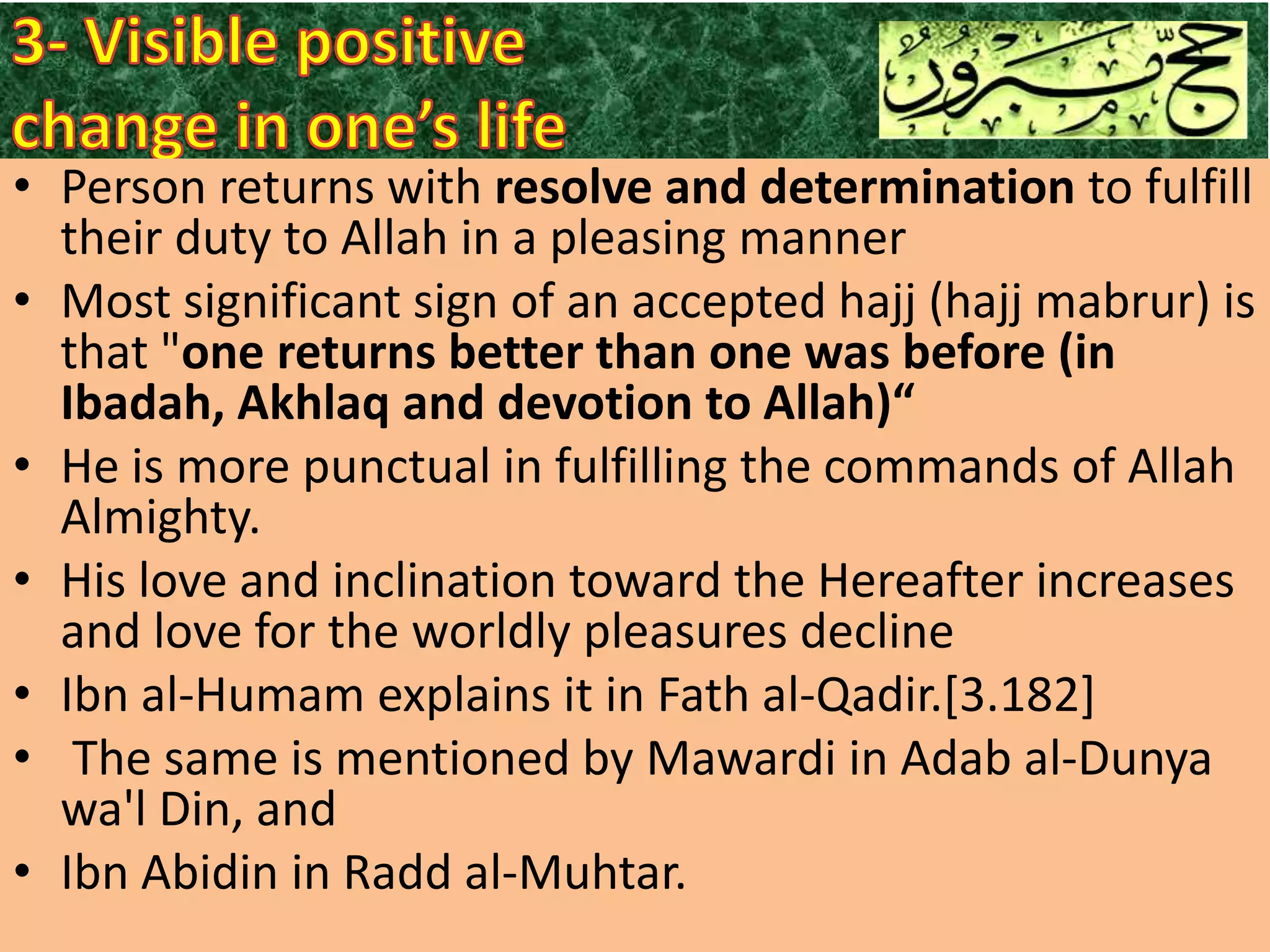• Person returns with resolve and determination to fulfill
their duty to Allah in a pleasing manner
• Most significant sign of an accepted hajj (hajj mabrur) is
that "one returns better than one was before (in
Ibadah, Akhlaq and devotion to Allah)“
• He is more punctual in fulfilling the commands of Allah
Almighty.
• His love and inclination toward the Hereafter increases
and love for the worldly pleasures decline
• Ibn al-Humam explains it in Fath al-Qadir.[3.182]
• The same is mentioned by Mawardi in Adab al-Dunya
wa'l Din, and
• Ibn Abidin in Radd al-Muhtar.

 