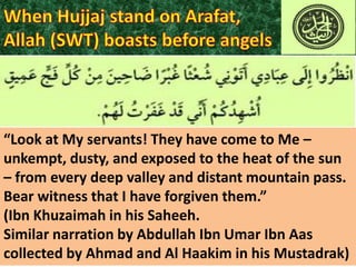 “Look at My servants! They have come to Me –
unkempt, dusty, and exposed to the heat of the sun
– from every deep valley and distant mountain pass.
Bear witness that I have forgiven them.”
(Ibn Khuzaimah in his Saheeh.
Similar narration by Abdullah Ibn Umar Ibn Aas
collected by Ahmad and Al Haakim in his Mustadrak)

 