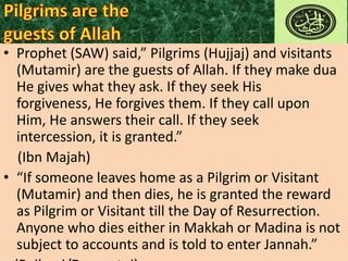 • Prophet (SAW) said,” Pilgrims (Hujjaj) and visitants
(Mutamir) are the guests of Allah. If they make dua
He gives what they ask. If they seek His
forgiveness, He forgives them. If they call upon
Him, He answers their call. If they seek
intercession, it is granted.”
(Ibn Majah)
• “If someone leaves home as a Pilgrim or Visitant
(Mutamir) and then dies, he is granted the reward
as Pilgrim or Visitant till the Day of Resurrection.
Anyone who dies either in Makkah or Madina is not
subject to accounts and is told to enter Jannah.”

 